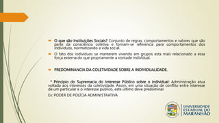  O que são Instituições Sociais? Conjunto de regras, comportamentos e valores que são
parte da consciência coletiva e tornam-se referencia para comportamentos dos
indivíduos, normatizando a vida social.
 O fato dos indivíduos se manterem vivendo em grupos esta mais relacionado a essa
força externa do que propriamente a vontade individual.
 PREDOMINANCIA DA COLETIVIDADE SOBRE A INDIVIDUALIDADE.
* Principio do Supremacia do Interesse Público sobre o individual: Administração atua
voltada aos interesses da coletividade. Assim, em uma situação de conflito entre interesse
de um particular e o interesse público, este último deve predominar.
Ex: PODER DE POLÍCIA ADMINISTRATIVA
 
