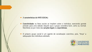  3 características do FATO SOCIAL:
 Coercitividade: os fatos sociais se impõem sobre o indivíduo, exercendo grande
pressão para uma adesão daquilo que o grupo considera bom, certo ou normal.
Manifesta-se por meio das sanções legais ou espontâneas.
 O próprio grupo social é um agente de socialização coercitivo, pois, “força” a
adequação dos indivíduos adotado.
 