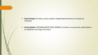  Exterioridade: Os fatos sociais existem independentemente da vontade do
indivíduo.
 Generalidade: OPONIBILIDADE ERGA OMNES. Envolvem uma grande coletividade e
se repetirem ao longo do tempo.
 