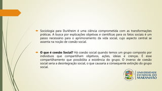  Sociologia para Durkheim é uma ciência comprometida com as transformações
práticas. A busca por explicações objetivas e cientificas para os fatos sociais é um
passo necessário para o aprimoramento da vida social, cujo aspecto central se
assenta na noção de coesão social.
 O que é coesão Social? Há coesão social quando temos um grupo composto por
indivíduos que compartilham objetivos, ações, ideias e crenças. É esse
compartilhamento que possibilita a existência do grupo. O inverso de coesão
social seria a desintegração social, o que causaria a consequente extinção do grupo
social.
 