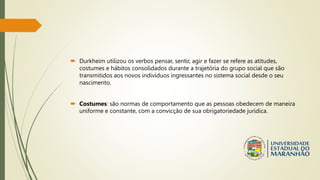  Durkheim utilizou os verbos pensar, sentir, agir e fazer se refere as atitudes,
costumes e hábitos consolidados durante a trajetória do grupo social que são
transmitidos aos novos indivíduos ingressantes no sistema social desde o seu
nascimento.
 Costumes: são normas de comportamento que as pessoas obedecem de maneira
uniforme e constante, com a convicção de sua obrigatoriedade jurídica.
 