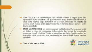  FATOS SOCIAIS: São manifestações que buscam normas e regras para uma
regularidade numa sociedade. Ato que independa e seja externo aos indivíduos, e
tendo como essência o agir do homem em sociedade, embasado em preceitos do
convívio social, ou seja, o Fato Social representa as maneiras de agir, pensar e sentir
de uma sociedade.
 CRIME: UM FATO SOCIAL um fato intrínseco à realidade social humana, ocorrendo
em todos os tipos de sociedades, independente das formas de organização
econômica, social e politica. Todas as oposições aos Fatos Sociais podem ser
entendidas como um crime, uma transgressão ao sistema legal vigente naquela
sociedade.
 Quais os seus efeitos? PENA.
 