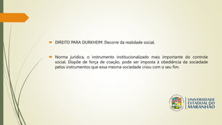  DIREITO PARA DURKHEIM: Decorre da realidade social.
 Norma jurídica, o instrumento institucionalizado mais importante do controle
social. Dispõe de força de coação, pode ser imposta à obediência da sociedade
pelos instrumentos que essa mesma sociedade criou com o seu fim.
 
