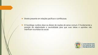  Direito presente em relações pacificas e conflituosas.
 O Sociólogo Jurídico deve se afastar de noções de senso comum. É fundamental a
posição de objetividade e neutralidade para que suas ideias e opiniões não
interfiram na analise do social.
 