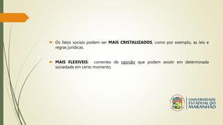  Os fatos sociais podem ser MAIS CRISTALIZADOS, como por exemplo, as leis e
regras jurídicas.
 MAIS FLEXIVEIS: correntes de opinião que podem existir em determinada
sociedade em certo momento.
 