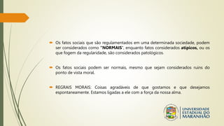  Os fatos sociais que são regulamentados em uma determinada sociedade, podem
ser considerados como “NORMAIS”, enquanto fatos considerados atípicos, ou os
que fogem da regularidade, são considerados patológicos.
 Os fatos sociais podem ser normais, mesmo que sejam considerados ruins do
ponto de vista moral.
 REGRAIS MORAIS: Coisas agradáveis de que gostamos e que desejamos
espontaneamente. Estamos ligadas a ele com a força da nossa alma.
 