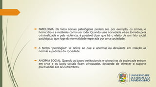  PATOLOGIA: Os fatos sociais patológicos podem ser, por exemplo, os crimes, o
homicídio e a violência como um todo. Quando uma sociedade vê-se tomada pela
criminalidade e pela violência, é possível dizer que há o efeito de um fato social
patológico, que foge da normalidade esperada por uma sociedade.
 o termo “patológico” se refere ao que é anormal ou desviante em relação às
normas e padrões da sociedade.
 ANOMIA SOCIAL: Quando as bases institucionais e valorativas da sociedade entram
em crise e os laços sociais ficam afrouxados, deixando de oferecer o suporte
psicossocial aos seus membros.
 
