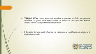  COERÇÃO SOCIAL: é um termo que se refere às pressões e influências que uma
sociedade ou grupo social exerce sobre os indivíduos para que eles adotem
crenças, valores e comportamentos específicos.
 O Conceito de fato social influencia na elaboração e modificação do direito e é
influenciado por ele.
 