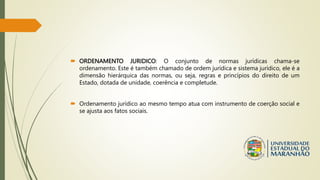  ORDENAMENTO JURIDICO: O conjunto de normas jurídicas chama-se
ordenamento. Este é também chamado de ordem jurídica e sistema jurídico, ele é a
dimensão hierárquica das normas, ou seja, regras e princípios do direito de um
Estado, dotada de unidade, coerência e completude.
 Ordenamento jurídico ao mesmo tempo atua com instrumento de coerção social e
se ajusta aos fatos sociais.
 