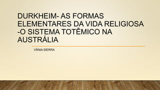 DURKHEIM- AS FORMAS
ELEMENTARES DA VIDA RELIGIOSA
-O SISTEMA TOTÊMICO NA
AUSTRÁLIA
VÂNIA SIERRA
 