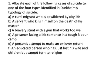 1. Allocate each of the following cases of suicide to
one of the four types identified in Durkheim’s
typology of suicide:
a) A rural migrant who is bewildered by city life
b) A servant who kills himself on the death of his
master
c) A bravery stunt with a gun that works too well
d) A prisoner facing a life sentence in a tough labour
camp
e) A person’s attempt to make an ex-lover return
f) An educated person who has just lost his wife and
children but cannot turn to religion

 