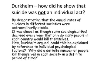 Durkheim – how did he show that
suicide was not an individual act?
By demonstrating that the annual rates of
suicides in different societies were
extraordinarily stable.
It was almost as though some sociological God
decreed every year that only so many people in
each country would kill themselves.
How, Durkheim argued, could this be explained
by reference to individual psychological
factors? ‘Why did a definite number of people
kill themselves in each society in a definite
period of time?’

 