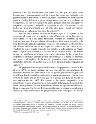 1100
quemado vivo. Las mutilaciones eran raras. Se sabe, por otra parte, cuan
humano era el sistema represivo de la Iglesia. Las penas que empleaba eran
preferentemente penitencias y mortificaciones. Rechazaba la mortificación
pública, el collar de hierro, la picota, aunque penas parecidas no excedieran su
competencia. Es cierto que cuando la Iglesia juzgaba necesaria una represión
sangrienta, entregaba el culpable a la justicia secular. No obstante, es un
hecho de gran importancia que el más alto poder moral del tiempo
testimoniara así su horror a esta clase de castigos27.
Esa fue, más o menos, la situación hasta el siglo XIV. A partir de ese
momento, el poder real se estableció más sólidamente. A medida que se
consolidaba, se ve a las penas reforzarse. Primero los crímenes de lesa
majestad, que eran desconocidos en el feudalismo, hicieron su aparición, y la
lista de ellos era larga. Los crímenes religiosos son calificados, ellos mismos,
así. Resulta entonces que el sacrilegio se convierte en un crimen social.
También lo son el simple comercio con infieles, y toda tentativa de hacer
creer y argüir cosas contrarias a la Santa Fe de Nuestro Señor. Al mismo
tiempo se manifiesta un mayor rigor en la aplicación de las penas. Los
culpables de crímenes capitales podían ser sometidos a la rueda (es entonces
que aparece el suplicio de la rueda), quemados vivos, descuartizados,
empalados, hervidos. En ciertos casos, los hijos del condenado compartían el
suplicio28.
El apogeo de la monarquía absoluta marca el apogeo de la represión. En
el siglo XVII, las penas capitales en uso eran aún las que acabamos de
enumerar. Además, una pena nueva, la de las galeras, fue constituida, pena tan
terrible que los desgraciados condenados se cortaban una mano o un pie para
evitarla. El hecho era tan frecuente que se lo castigó con pena de muerte en
una declaración de 1677. En cuanto a las penas corporales, eran
innombrables: había arrancamiento o perforación de la lengua, absición de los
labios, desorejamiento, la marca con hierro caliente, fustigación con el bastón,
látigo o vara, etc. En fin, no debemos olvidar que la tortura se empleaba a
menudo no solo como medio del procedimiento, sino como pena. Al mismo
27 Esta dulzura relativa de la penalidad se acentúo mucho más en las partes de la sociedad gobernadas
democráticamente, a saber, en las comunas libres.  En las ciudades libres, dice Du Boys (II; P. 370), como en
las comunas propiamente dichas, se encuentra una tendencia a cambiar las penas por multas y usar la
vergüenza más que los suplicios o las penas coercitivas como medio de represión. Así, en Mont Chabrier, el
que robaba dos pesos estaba obligado a una multa de cinco pesos, Koheler hizo la misma apreciación sobre
las ciudades italianas. (DDV 6WUDIUHFKW GHU LWDOLHQLVFKHQ VWDWXWHQ YRP  -DKUKXQGHUW 