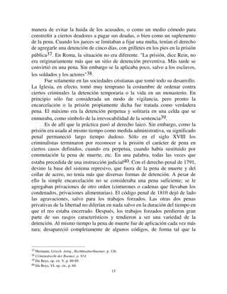 1122
Las sociedades inferiores las ignoran casi por completo. Aún en las
leyes de Manu, hay todo un versículo que pareciera ser respecto de las
prisiones: Que el rey, dice, coloque todas las prisiones sobre la vía pública, a
fin de que los criminales, afligidos y odiosos, sean expuestos a las miradas de
todos30. Una prisión semejante tiene un carácter bien distinto de las
nuestras, es más bien análogo a la picota. El condenado es retenido prisionero
para poder ser expuesto y también porque la detención es la condición
necesaria de los suplicios que se le imponen, pero no constituye la pena en sí
misma. La pena consistía en la dura existencia de los detenidos. El silencio de
la ley mosaica es aún más completo. En el Pentateuco no se menciona la
prisión ni una vez. Más tarde, en las Crónicas, en el libro de Jeremías, hay
algunos pasajes que hablan de prisión, de grilletes, de fosas húmedas31; pero
en todo caso se trata de arrestos preventivos, de lugares de detención donde se
encerraba a los acusados, los sujetos sospechados, hasta que un se dictara un
juzgamiento, y donde estaban sometidos a un régimen más o menos severo,
según las circunstancias. Estas medidas administrativas, arbitrarias o no, no
constituían penas definidas respecto de crímenes definidos. Es solamente en
el libro de Esdras que, por primera vez, la prisión aparece como pena
propiamente dicha32. En el viejo derecho eslavo y germano las penas
simplemente privativas de la libertad parecen igualmente ignoradas. Era igual
en los viejos cantones suizos hasta el siglo XIX33.
En la ciudad, comenzaron a hacer su aparición. Contrariamente a lo que
dice Schoemann, parece certero que en Atenas, n ciertos casos, la prisión era
infligida a título de pena especial. Demóstenes dijo formalmente que los
tribunales tienen derecho a castigar con prisión u otra pena34. Sócrates habla
de detención perpetua como una de las penas que se le podrían aplicar35.
Platon, al esbozar en 'H /DV /HHV el plan de la ciudad ideal, propone
reprimir con prisión un gran número de infracciones y se sabe que su utopía
estaba más cerca de la realidad histórica de lo que a veces se supone36. Sin
embargo, todo el mundo reconoce que en Atenas esta pena se desarrolló poco.
A menudo, en los discursos de los oradores, la prisión es presentada como una
30 IX, p. 288.
31 Crónicas. , XVI, 10 y XVIII, 26- Jeremías. , XXVII, 15 y 16.
32  Para todos los que observan la ley de tu dios y la ley del rey, que sin contención sea hecha justicia, y que
se los condene, sea a la muerte, sea al exilio..., sea a la prisión (Esdras, VII, 26).
33 Post, Bausteine f. eine allgemeine Rechtsw., I p. 219.
34 Discours contre Timocrate, § 151.
35 Apologie, p.37, c.
36 Leyes, VIII, p. 847; IX, p. 864, 880.
 