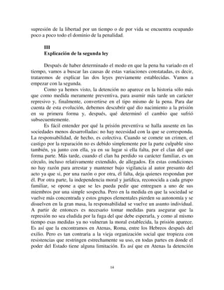 1133
manera de evitar la huida de los acusados, o como un medio cómodo para
constreñir a ciertos deudores a pagar sus deudas, o bien como un suplemento
de la pena. Cuando los jueces se limitaban a fijar una multa, tenían el derecho
de agregarle una detención de cinco días, con grilletes en los pies en la prisión
pública37. En Roma, la situación no era diferente. La prisión, dice Rein, no
era originariamente más que un sitio de detención preventiva. Más tarde se
convirtió en una pena. Sin embargo se la aplicaba poco, salvo a los esclavos,
los soldados y los actores38.
Fue solamente en las sociedades cristianas que tomó todo su desarrollo.
La Iglesia, en efecto, tomó muy temprano la costumbre de ordenar contra
ciertos criminales la detención temporaria o la vida en un monasterio. En
principio sólo fue considerada un modo de vigilancia, pero pronto la
encarcelación o la prisión propiamente dicha fue tratada como verdadera
pena. El máximo era la detención perpetua y solitaria en una celda que se
enmuraba, como símbolo de la irrevocabilidad de la sentencia39.
Es de allí que la práctica pasó al derecho laico. Sin embargo, como la
prisión era usada al mismo tiempo como medida administrativa, su significado
penal permaneció largo tiempo dudoso. Sólo en el siglo XVIII los
criminalistas terminaron por reconocer a la prisión el carácter de pena en
ciertos casos definidos, cuando era perpetua, cuando había sustituido por
conmutación la pena de muerte, etc. En una palabra, todas las veces que
estaba precedida de una instrucción judicial40. Con el derecho penal de 1791,
devino la base del sistema represivo, que fuera de la pena de muerte y del
collar de acero, no tenía más que diversas formas de detención. A pesar de
ello la simple encarcelación no se consideraba una pena suficiente; se le
agregaban privaciones de otro orden (cinturones o cadenas que llevaban los
condenados, privaciones alimentarias). El código penal de 1810 dejó de lado
las agravaciones, salvo para los trabajos forzados. Las otras dos penas
privativas de la libertad no diferían en nada salvo en la duración del tiempo en
que el reo estaba encerrado. Después, los trabajos forzados perdieron gran
parte de sus rasgos característicos y tendieron a ser una variedad de la
detención. Al mismo tiempo la pena de muerte fue de aplicación cada vez más
rara; desapareció completamente de algunos códigos, de forma tal que la
37 Hermann, *ULHFK $QWLT 5HFKKWVDOWHUOKXHPHU p. 126.
38 ULPLQDOUHFKW GHU 5RHPHU S 
39 Du Boys, op. cit. V, p. 88-89.
40 Du Boys, VI, op. cit., p. 60.
 