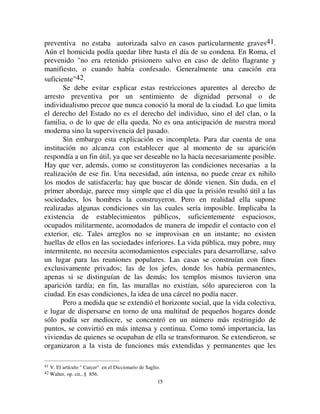 1144
supresión de la libertad por un tiempo o de por vida se encuentra ocupando
poco a poco todo el dominio de la penalidad.
,,,
([SOLFDFLyQ GH OD VHJXQGD OH
Después de haber determinado el modo en que la pena ha variado en el
tiempo, vamos a buscar las causas de estas variaciones constatadas, es decir,
trataremos de explicar las dos leyes previamente establecidas. Vamos a
empezar con la segunda.
Como ya hemos visto, la detención no aparece en la historia sólo más
que como medida meramente preventiva, para asumir más tarde un carácter
represivo y, finalmente, convertirse en el tipo mismo de la pena. Para dar
cuenta de esta evolución, debemos descubrir qué dio nacimiento a la prisión
en su primera forma y, después, qué determinó el cambio que sufrió
subsecuentemente.
Es fácil entender por qué la prisión preventiva se halla ausente en las
sociedades menos desarrolladas: no hay necesidad con la que se corresponda.
La responsabilidad, de hecho, es colectiva. Cuando se comete un crimen, el
castigo por la reparación no es debido simplemente por la parte culpable sino
también, ya junto con ella, ya en su lugar si ella falta, por el clan del que
forma parte. Más tarde, cuando el clan ha perdido su carácter familiar, es un
círculo, incluso relativamente extendido, de allegados. En estas condiciones
no hay razón para arrestar y mantener bajo vigilancia al autor presunto del
acto ya que si, por una razón o por otra, él falta, deja quienes respondan por
él. Por otra parte, la independencia moral y jurídica, reconocida a cada grupo
familiar, se opone a que se les pueda pedir que entreguen a uno de sus
miembros por una simple sospecha. Pero en la medida en que la sociedad se
vuelve más concentrada y estos grupos elementales pierden su autonomía y se
disuelven en la gran masa, la responsabilidad se vuelve un asunto individual.
A partir de entonces es necesario tomar medidas para asegurar que la
represión no sea eludida por la fuga del que debe esperarla, y como al mismo
tiempo esas medidas ya no vulneran la moral establecida, la prisión aparece.
Es así que la encontramos en Atenas, Roma, entre los Hebreos después del
exilio. Pero es tan contraria a la vieja organización social que tropieza con
resistencias que restringen estrechamente su uso, en todas partes en donde el
poder del Estado tiene alguna limitación. Es así que en Atenas la detención
 