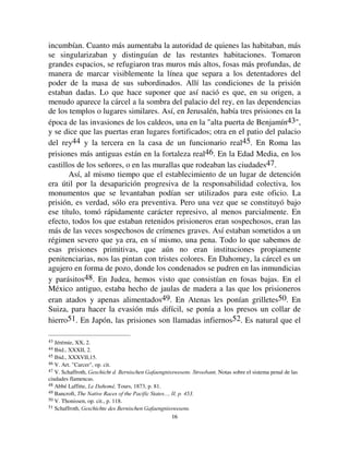 1155
preventiva no estaba autorizada salvo en casos particularmente graves41.
Aún el homicida podía quedar libre hasta el día de su condena. En Roma, el
prevenido no era retenido prisionero salvo en caso de delito flagrante y
manifiesto, o cuando había confesado. Generalmente una caución era
suficiente42.
Se debe evitar explicar estas restricciones aparentes al derecho de
arresto preventiva por un sentimiento de dignidad personal o de
individualismo precoz que nunca conoció la moral de la ciudad. Lo que limita
el derecho del Estado no es el derecho del individuo, sino el del clan, o la
familia, o de lo que de ella queda. No es una anticipación de nuestra moral
moderna sino la supervivencia del pasado.
Sin embargo esta explicación es incompleta. Para dar cuenta de una
institución no alcanza con establecer que al momento de su aparición
respondía a un fin útil, ya que ser deseable no la hacía necesariamente posible.
Hay que ver, además, como se constituyeron las condiciones necesarias a la
realización de ese fin. Una necesidad, aún intensa, no puede crear ex nihilo
los modos de satisfacerla; hay que buscar de dónde vienen. Sin duda, en el
primer abordaje, parece muy simple que el día que la prisión resultó útil a las
sociedades, los hombres la construyeron. Pero en realidad ella supone
realizadas algunas condiciones sin las cuales sería imposible. Implicaba la
existencia de establecimientos públicos, suficientemente espaciosos,
ocupados militarmente, acomodados de manera de impedir el contacto con el
exterior, etc. Tales arreglos no se improvisan en un instante; no existen
huellas de ellos en las sociedades inferiores. La vida pública, muy pobre, muy
intermitente, no necesita acomodamientos especiales para desarrollarse, salvo
un lugar para las reuniones populares. Las casas se construían con fines
exclusivamente privados; las de los jefes, donde los había permanentes,
apenas si se distinguían de las demás; los templos mismos tuvieron una
aparición tardía; en fin, las murallas no existían, sólo aparecieron con la
ciudad. En esas condiciones, la idea de una cárcel no podía nacer.
Pero a medida que se extendió el horizonte social, que la vida colectiva,
e lugar de dispersarse en torno de una multitud de pequeños hogares donde
sólo podía ser mediocre, se concentró en un número más restringido de
puntos, se convirtió en más intensa y continua. Como tomó importancia, las
viviendas de quienes se ocupaban de ella se transformaron. Se extendieron, se
organizaron a la vista de funciones más extendidas y permanentes que les
41 V. El artículo  Carcer en el Diccionario de Saglio.
42 Walter, op. cit., § 856.
 