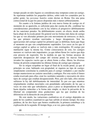 1166
incumbían. Cuanto más aumentaba la autoridad de quienes las habitaban, más
se singularizaban y distinguían de las restantes habitaciones. Tomaron
grandes espacios, se refugiaron tras muros más altos, fosas más profundas, de
manera de marcar visiblemente la línea que separa a los detentadores del
poder de la masa de sus subordinados. Allí las condiciones de la prisión
estaban dadas. Lo que hace suponer que así nació es que, en su origen, a
menudo aparece la cárcel a la sombra del palacio del rey, en las dependencias
de los templos o lugares similares. Así, en Jerusalén, había tres prisiones en la
época de las invasiones de los caldeos, una en la alta puerta de Benjamín43,
y se dice que las puertas eran lugares fortificados; otra en el patio del palacio
del rey44 y la tercera en la casa de un funcionario real45. En Roma las
prisiones más antiguas están en la fortaleza real46. En la Edad Media, en los
castillos de los señores, o en las murallas que rodeaban las ciudades47.
Así, al mismo tiempo que el establecimiento de un lugar de detención
era útil por la desaparición progresiva de la responsabilidad colectiva, los
monumentos que se levantaban podían ser utilizados para este oficio. La
prisión, es verdad, sólo era preventiva. Pero una vez que se constituyó bajo
ese título, tomó rápidamente carácter represivo, al menos parcialmente. En
efecto, todos los que estaban retenidos prisioneros eran sospechosos, eran las
más de las veces sospechosos de crímenes graves. Así estaban sometidos a un
régimen severo que ya era, en sí mismo, una pena. Todo lo que sabemos de
esas prisiones primitivas, que aún no eran instituciones propiamente
penitenciarias, nos las pintan con tristes colores. En Dahomey, la cárcel es un
agujero en forma de pozo, donde los condenados se pudren en las inmundicias
y parásitos48. En Judea, hemos visto que consistían en fosas bajas. En el
México antiguo, estaba hecho de jaulas de madera a las que los prisioneros
eran atados y apenas alimentados49. En Atenas les ponían grilletes50. En
Suiza, para hacer la evasión más difícil, se ponía a los presos un collar de
hierro51. En Japón, las prisiones son llamadas infiernos52. Es natural que el
43 Jérémie, XX, 2.
44 Ibid., XXXII, 2.
45 Ibid., XXXVII,15.
46 V. Art. Carcer, op. cit.
47 V. Schaffroth, *HVFKLFKW G %HUQLVFKHQ *DIDHQJQLVVZHVHQV 6WURREDQW Notas sobre el sistema penal de las
ciudades flamencas.
48 Abbé Laffitte, /H 'DKRPp Tours, 1873, p. 81.
49 Bancroft, 7KH 1DWLYH 5DFHV RI WKH 3DFLILF 6WDWHV ,, S 
50 V. Thonissen, op. cit., p. 118.
51 Schaffroth, *HVFKLFKWH GHV %HUQLVFKHQ *DIDHQJQLVVZHVHQV
 