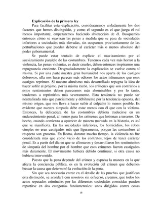 1177
tiempo pasado en tales lugares se considerara muy temprano como un castigo.
Se reprimían también los pequeños delitos, sobre todo los cometidos por la
pobre gente, las SHUVRQDH KXPLOHV como decían en Roma. Era una pena
correccional de la que los jueces disponían más o menos arbitrariamente.
En cuanto a la fortuna jurídica de esta nueva forma de castigo en el
momento de su aparición, es suficiente para dar cuenta de ella combinar las
consideraciones precedentes con la ley relativa al progresivo debilitamiento
de las sanciones penales. Su debilitamiento ocurre, en efecto, desde arriba
hacia abajo de la escala penal. En general son las formas más duras de castigo
las que se ven afectadas primero por este movimiento de retroceso, es decir,
las que primero resultan suavizadas y luego desaparecen. Son las
agravaciones del castigo capital los primeros que se debilitan, hasta que llega
el momento en que son completamente suprimidos. Los casos en los que el
castigo capital se aplica se vuelven más y más restringidos. El castigo por
mutilación sigue la misma ley. Como consecuencia de esto, los castigos
menores se vuelven más importantes, ya que deben llenar los vacíos que deja
este proceso de regresión. En la medida en que las formas arcaicas de
represión desaparecen del campo del sistema penal, las nuevas formas
invaden los espacios vacíos que se abren frente a ellas. Ahora, las diversas
formas de prisión comprenden las últimas formas de castigo que emergen.
En su origen ocupaban un lugar al final de la escala penal, ya que al
principio no eran, hablando con propiedad, ni siquiera un tipo de castigo:
simplemente constituían la condición para el castigo verdadero y por mucho
tiempo mantuvieron un carácter mezclado y ambiguo. Por esta razón el futuro
estaba reservado para ellas; eran los sustitutos naturales y necesarios de otros
tipos de castigo que estaban desapareciendo. Pero, por otro lado, ellos mismo
sufrieron la ley del debilitamiento de intensidad. Es por eso que mientras
originalmente estaban mezclados con penalidades adicionales de las que a
veces no eran más que subsidiarios, poco a poco se desprendieron de ellas
hasta dejarlas reducidas a la forma más simple, es decir la privación de la
libertad sin comprender otras gradaciones que las que resultan de las
diferencias en la duración de esta privación.
De este modo, las variaciones cualitativas en el castigo dependen en
parte de los cambios cuantitativos que han sufrido al mismo tiempo. En otras
palabras, de las dos leyes que hemos establecido, la primera contribuye a la
explicación de la segunda. El tiempo llega, a su vez, para explicarla.
,9
52 V. Letourneau, (YROXWLRQ MXULGLTXH S 
 