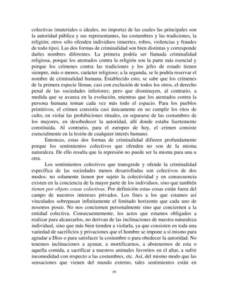 1188
([SOLFDFLyQ GH OD SULPHUD OH
Para facilitar esta explicación, consideraremos aisladamente los dos
factores que hemos distinguido, y como el segundo es el que juega el rol
menos importante, empezaremos haciendo abstracción de él. Busquemos
entonces cómo se suavizan las penas a medida que se pasa de sociedades
inferiores a sociedades más elevadas, sin ocuparnos provisoriamente de las
perturbaciones que puedan deberse al carácter más o menos absoluto del
poder gubernamental.
Se puede estar tentado de explicar el suavizamiento por el
suavizamiento paralelo de las costumbres. Tenemos cada vez más horror a la
violencia, las penas violentas, es decir crueles, deben entonces inspirarnos una
repugnancia creciente. Desgraciadamente la explicación se vuelve contra sí
misma. Si por una parte nuestra gran humanidad nos aparta de los castigos
dolorosos, ella nos hace parecer más odiosos los actos inhumanos que esos
castigos reprimen. Si nuestro altruismo más desarrollado repugna la idea de
hacer sufrir al prójimo, por la misma razón, los crímenes que son contrarios a
estos sentimientos deben parecernos más abominables y por lo tanto,
tendemos a reprimirlos más severamente. Esta tendencia no puede ser
neutralizada más que parcialmente y débilmente por la tendencia opuesta, del
mismo origen, que nos lleva a hacer sufrir al culpable lo menos posible. Es
evidente que nuestra simpatía debe estar menos con él que con la víctima.
Entonces, la delicadeza de las costumbres debiera traducirse en un
endurecimiento penal, al menos para los crímenes que lesionan a terceros. De
hecho, cuando comienza a aparecer de manera marcada en la historia, es así
que se manifiesta. En las sociedades inferiores, los homicidios, los robos
simples no eran castigados más que ligeramente, porque las costumbres al
respecto son groseras. En Roma, durante mucho tiempo, la violencia no fue
considerada más que como vicio de los contratos, lejos de tener carácter
penal. Es a partir del día en que se afirmaron y desarrollaron los sentimientos
de simpatía del hombre por el hombre que esos crímenes fueron castigados
más duramente. El movimiento hubiera debido continuar, si otra causa no
hubiera intervenido.
Puesto que la pena depende del crimen y expresa la manera en la que
afecta la conciencia pública, es en la evolución del crimen que debemos
buscar la causa que determinó la evolución de la pena.
Sin que sea necesario entrar en el detalle de las pruebas que justifican
esta distinción, se acordará con nosotros sin esfuerzo, creemos, que todos los
actos reputados criminales por las diferentes sociedades conocidas pueden
repartirse en dos categorías fundamentales: unos dirigidos contra cosas
 