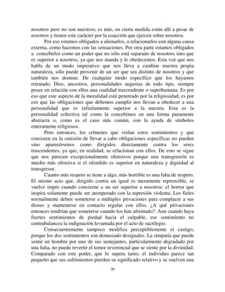 1199
colectivas (materiales o ideales, no importa) de las cuales las principales son
la autoridad pública y sus representantes, las costumbres y las tradiciones, la
religión; otros sólo ofenden individuos (muertes, robos, violencias y fraudes
de todo tipo). Las dos formas de criminalidad son bien distintas y corresponde
darles nombres diferentes. La primera podría ser llamada criminalidad
religiosa, porque los atentados contra la religión son la parte más esencial y
porque los crímenes contra las tradiciones y los jefes de estado tienen
siempre, más o menos, carácter religioso; a la segunda, se le podría reservar el
nombre de criminalidad humana. Establecido esto, se sabe que los crímenes
de la primera especie llenan, casi con exclusión de todos los otros, el derecho
penal de las sociedades inferiores; pero que disminuyen, al contrario, a
medida que se avanza en la evolución, mientras que los atentados contra la
persona humana toman cada vez más todo el espacio. Para los pueblos
primitivos, el crimen consistía casi únicamente en no cumplir los ritos de
culto, en violar las prohibiciones rituales, en separarse de las costumbres de
los mayores, en desobedecer la autoridad, allí donde estaba fuertemente
constituida. Al contrario, para el europeo de hoy, el crimen consiste
esencialmente en la lesión de cualquier interés humano.
Entonces, estas dos formas de criminalidad difieren profundamente
porque los sentimientos colectivos que ofenden no son de la misma
naturaleza. De ello resulta que la represión no puede ser la misma para una u
otra.
Los sentimientos colectivos que transgrede y ofende la criminalidad
específica de las sociedades menos desarrolladas son colectivos de dos
modos: no solamente tienen por sujeto la colectividad y en consecuencia
existen en la conciencia de la mayor parte de los individuos, sino que también
WLHQHQ SRU REMHWR FRVDV FROHFWLYDV. Por definición estas cosas están fuera del
campo de nuestros intereses privados. Los fines a los que estamos así
vinculados sobrepasan infinitamente el limitado horizonte que cada uno de
nosotros posee. No nos conciernen personalmente sino que conciernen a la
entidad colectiva. Consecuentemente, los actos que estamos obligados a
realizar para alcanzarlos, no derivan de las inclinaciones de nuestra naturaleza
individual, sino que más bien tienden a violarla, ya que consisten en toda una
variedad de sacrificios y privaciones que el hombre se impone a sí mismo para
agradar a Dios o para satisfacer la costumbre o para obedecer la autoridad. No
tenemos inclinaciones a ayunar, a mortificarnos, a abstenernos de esta o
aquella comida, a sacrificar a nuestros animales favoritos en el altar, a sufrir
incomodidad con respecto a las costumbres, etc. Así, del mismo modo que las
sensaciones que vienen del mundo externo, tales sentimientos están en
 