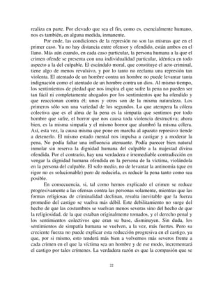 2211
cantidad despreciable. ¿Cuál es la importancia del sufrimiento individual
cuando hay un Dios que debe ser apaciguado?
Diferente es el caso con los sentimientos colectivos cuyo objeto es el
individuo, porque cada uno de nosotros es uno de ellos. Lo que le concierne al
hombre nos concierne a todos, porque todos somos hombres.
Esos sentimientos vinculados con la protección de la dignidad humana
nos tocan personalmente. Por supuesto, no quiero decir que respetemos la
vida y la propiedad de nuestros semejantes solamente con motivo de cálculos
utilitarios, para obtener un intercambio limpio de ellos. Si condenamos los
actos que los atacan es porque transgreden sentimientos de simpatía que
sostenemos por el hombre en general, y estos sentimientos son desinteresados,
porque tienen un objeto general. Esta es la gran diferencia que separa el
individualismo moral de Kant de los utilitaristas.
Ambos hacen del desarrollo del individuo, en cierto sentido, el objeto
de la conducta moral, pero, para los últimos, el individuo del que se trata es
el individuo sensible, empírico, tal como puede ser captado en cada mente
especifica. Para Kant, por su parte, es el ser humano, la humanidad en general,
en abstracción de las diversas formas concretas en que se manifiesta. Sin
embargo, tan universal como pueda ser, un objetivo de esas características
está directamente vinculado con aquello que mueve nuestras inclinaciones
egoístas. Entre el hombre en general y el hombre que es cada uno de nosotros,
no existe la misma diferencia que la que se da entre un hombre y un dios. El
carácter de este ideal solamente difiere de nuestro propio ideal en grado: es
simplemente el modelo del que cada uno de nosotros es una instancia
diferente. Los sentimientos por los que nos encontramos vinculados son así,
en parte, solamente una extensión de aquellos que nos unen con nosotros
mismos. Esto se halla expresado en el dicho popular No hagas a los otros lo
que no quisieras que te hagan a ti mismo.
En consecuencia, para explicarnos estos sentimientos y los actos que
nos incitan, no es necesario, al mismo grado, buscarles un origen
trascendente. Para darnos cuenta del respeto que nos inspira la humanidad no
necesitamos imaginar que nos lo impone un poder exterior y superior a la
humanidad; nos parece inteligible por lo que sentimos como hombres
nosotros mismos. No veremos en ellos actos de lesa divinidad, sino de lesa
humanidad. Sin dudas, es preciso que ese ideal esté despojado de toda
trascendencia; está en la naturaleza de todo ideal sobrepasar lo real y
dominarlo. Pero esa trascendencia es mucho menos marcada. Si este hombre
abstracto no se confunde con alguno de nosotros, cada uno de nosotros lo
 