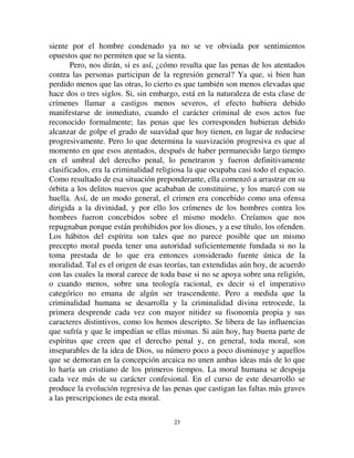 2222
realiza en parte. Por elevado que sea el fin, como es, esencialmente humano,
nos es también, en alguna medida, inmanente.
Por ende, las condiciones de la represión no son las mismas que en el
primer caso. Ya no hay distancia entre ofensor y ofendido, están ambos en el
llano. Más aún cuando, en cada caso particular, la persona humana a la que el
crimen ofende se presenta con una individualidad particular, idéntica en todo
aspecto a la del culpable. El escándalo moral, que constituye el acto criminal,
tiene algo de menos revulsivo, y por lo tanto no reclama una represión tan
violenta. El atentado de un hombre contra un hombre no puede levantar tanta
indignación como el atentado de un hombre contra un dios. Al mismo tiempo,
los sentimientos de piedad que nos inspira el que sufre la pena no pueden ser
tan fácil ni completamente ahogados por los sentimientos que ha ofendido y
que reaccionan contra él; unos y otros son de la misma naturaleza. Los
primeros sólo son una variedad de los segundos. Lo que atempera la cólera
colectiva que es el alma de la pena es la simpatía que sentimos por todo
hombre que sufre, el horror que nos causa toda violencia destructiva; ahora
bien, es la misma simpatía y el mismo horror que alumbró la misma cólera.
Así, esta vez, la causa misma que pone en marcha al aparato represivo tiende
a detenerlo. El mismo estado mental nos impulsa a castigar y a moderar la
pena. No podía faltar una influencia atenuante. Podía parecer bien natural
inmolar sin reserva la dignidad humana del culpable a la majestad divina
ofendida. Por el contrario, hay una verdadera e irremediable contradicción en
vengar la dignidad humana ofendida en la persona de la víctima, violándola
en la persona del culpable. El solo medio, no de levantar la antinomia (que en
rigor no es solucionable) pero de reducirla, es reducir la pena tanto como sea
posible.
En consecuencia, si, tal como hemos explicado el crimen se reduce
progresivamente a las ofensas contra las personas solamente, mientras que las
formas religiosas de criminalidad declinan, resulta inevitable que la fuerza
promedio del castigo se vuelva más débil. Este debilitamiento no surge del
hecho de que las costumbres se vuelvan menos severas sino del hecho de que
la religiosidad, de la que estaban originalmente tomados, y el derecho penal y
los sentimientos colectivos que eran su base, disminuyen. Sin duda, los
sentimientos de simpatía humana se vuelven, a la vez, más fuertes. Pero su
creciente fuerza no puede explicar esta reducción progresiva en el castigo, ya
que, por si mismo, esto tenderá más bien a volvernos más severos frente a
cada crimen en el que la víctima sea un hombre y de ese modo, incrementará
el castigo por tales crímenes. La verdadera razón es que la compasión que se
 