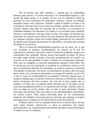 2233
siente por el hombre condenado ya no se ve obviada por sentimientos
opuestos que no permiten que se la sienta.
Pero, nos dirán, si es así, ¿cómo resulta que las penas de los atentados
contra las personas participan de la regresión general? Ya que, si bien han
perdido menos que las otras, lo cierto es que también son menos elevadas que
hace dos o tres siglos. Si, sin embargo, está en la naturaleza de esta clase de
crímenes llamar a castigos menos severos, el efecto hubiera debido
manifestarse de inmediato, cuando el carácter criminal de esos actos fue
reconocido formalmente; las penas que les corresponden hubieran debido
alcanzar de golpe el grado de suavidad que hoy tienen, en lugar de reducirse
progresivamente. Pero lo que determina la suavización progresiva es que al
momento en que esos atentados, después de haber permanecido largo tiempo
en el umbral del derecho penal, lo penetraron y fueron definitivamente
clasificados, era la criminalidad religiosa la que ocupaba casi todo el espacio.
Como resultado de esa situación preponderante, ella comenzó a arrastrar en su
órbita a los delitos nuevos que acababan de constituirse, y los marcó con su
huella. Así, de un modo general, el crimen era concebido como una ofensa
dirigida a la divinidad, y por ello los crímenes de los hombres contra los
hombres fueron concebidos sobre el mismo modelo. Creíamos que nos
repugnaban porque están prohibidos por los dioses, y a ese título, los ofenden.
Los hábitos del espíritu son tales que no parece posible que un mismo
precepto moral pueda tener una autoridad suficientemente fundada si no la
toma prestada de lo que era entonces considerado fuente única de la
moralidad. Tal es el origen de esas teorías, tan extendidas aún hoy, de acuerdo
con las cuales la moral carece de toda base si no se apoya sobre una religión,
o cuando menos, sobre una teología racional, es decir si el imperativo
categórico no emana de algún ser trascendente. Pero a medida que la
criminalidad humana se desarrolla y la criminalidad divina retrocede, la
primera desprende cada vez con mayor nitidez su fisonomía propia y sus
caracteres distintivos, como los hemos descripto. Se libera de las influencias
que sufría y que le impedían se ellas mismas. Si aún hoy, hay buena parte de
espíritus que creen que el derecho penal y, en general, toda moral, son
inseparables de la idea de Dios, su número poco a poco disminuye y aquellos
que se demoran en la concepción arcaica no unen ambas ideas más de lo que
lo haría un cristiano de los primeros tiempos. La moral humana se despoja
cada vez más de su carácter confesional. En el curso de este desarrollo se
produce la evolución regresiva de las penas que castigan las faltas más graves
a las prescripciones de esta moral.
 