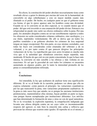 2244
Por un retorno que debe señalarse, a medida que la criminalidad
humana gana terreno, a su turno reacciona a la criminalidad religiosa y, por
decirlo de algún modo, se le asimila. Si hoy son los atentados contra las
personas los que constituyen los principales crímenes, existen sin embargo
atentados contra cosas colectivas, crímenes contra la familia, el estado o las
costumbres. Sólo que estas cosas colectivas tienden a perder, ellas mismas, el
carácter religioso que antes las marcaba. De ser divinas, se convirtieron en
realidades humanas. No ubicamos a la familia o a la sociedad como entidades
místicas y trascendentes, sino que vemos en ellas sólo grupos de hombres que
conciertan sus esfuerzos para realizar los fines humanos. Resulta entonces que
los crímenes dirigidos contra esas colectividades participan de los caracteres
de aquellos que lesionan directamente los individuos, y las penas que castigan
los primeros se suavizan.
Tal es la causa del debilitamiento progresivo de las penas. Se ve que
este resultado se produce mecánicamente. La manera en la que los
sentimientos colectivos reaccionan contra el crimen ha cambiado, porque esos
sentimientos han cambiado. Fuerzas nuevas han entrado en juego. El efecto
no podía seguir siendo el mismo. Esta gran transformación no ocurrió a la
vista de un fin preconcebido ni bajo el imperio de concepciones utilitarias.
Pero, una vez cumplida, se encontró naturalmente ajustada a fines útiles. Por
lo mismo que era necesariamente el resultado de condiciones nuevas en las
que se encontraron ubicadas las sociedades, no podía no ajustarse en armonía
con aquellas condiciones. En efecto, la intensidad de las penas sólo sirve para
hacer sentir a las conciencias particulares la energía del mandato social; sólo
es útil si varía con la intensidad de ese mandato. Conviene entonces que se
modere a medida que la coerción colectiva se aliviana, se flexibiliza, deviene
menos excluyente del libre examen. Así está ahí el gran cambio que se
produjo a lo largo de la evolución moral. Siempre que la disciplina social,
cuya moral propiamente dicha es su expresión más elevada, extiende cada vez
más su campo de acción, pierde cada vez más su rigor autoritario. Porque
toma algo más humano, deja más espacio a las espontaneidades individuales,
las solicita incluso. Tiene menos necesidad, pues, de ser violentamente
impuesta. Así también es necesario que las sanciones que aseguran su respeto
devengan menos compresivas de toda iniciativa y de toda reflexión.
Podemos ahora volver al segundo factor de la evolución penal, del que
hasta ahora hicimos abstracción, es decir la naturaleza del órgano
gubernamental. Las consideraciones precedentes permiten explicar fácilmente
la manera en que se comporta.
 