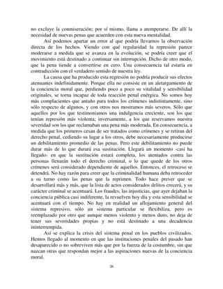 2255
En efecto, la constitución del poder absoluto necesariamente tiene como
resultado elevar a quien lo detenta por encima del resto de la humanidad, de
convertirlo en algo sobrehumano y esto en mayor medida cuanto más
ilimitado es el poder. De hecho, en cualquier parte en que el gobierno toma
esa forma, el que lo ejerce aparece ante los hombres como una divinidad.
Cuando no se lo convierte en un dios especial, se ve cuando menos que el
poder del que está investido es una emanación del poder divino. Entonces esa
religiosidad no puede sino surtir sus efectos ordinarios sobre la pena. Por una
parte, los atentados dirigidos contra un ser tan sensiblemente superior a todos
los ofensores no serán considerados crímenes ordinarios, sino sacrilegios, y a
ese título, reprimidos violentamente. De allí se deriva que en todos los
pueblos sometidos a un gobierno absoluto los crímenes de lesa majestad
tengan un rango excepcional. Por otra parte, en esas mismas sociedades, casi
todas las leyes son consideradas como emanadas del soberano y de su
voluntad, y es por tanto contra él que parecen dirigirse las principales
violaciones de la ley. La reprobación que esos actos levantan es mucho más
viva que si la autoridad que ofendiesen estuviera mejor repartida, más
moderada. El hecho de que esté en este punto concentrada, lo que la hace más
intensa, la convierte en más sensible a las ofensas y más violenta en sus
reacciones. Es así que la gravedad de casi todos los crímenes se encuentra
aumentada en algunos grados, por lo tanto la intensidad promedio de las
penas es extraordinariamente reforzada.
9
RQFOXVLRQHV
Así entendida, la ley que acabamos de analizar tiene una significación
diferente. Si se va al fondo de la cuestión, podemos ver ahora que ella no
expresa solamente -como parecía al principio- las variaciones cuantitativas
por las que transcurrió la pena, sino variaciones propiamente cualitativas. Si
la pena es más suave hoy que antaño, no es porque las ancianas instituciones
penitenciarias, manteniéndose ellas mismas, hayan perdido en parte su rigor;
sino porque fueron reemplazadas por instituciones diferentes. Los móviles
que han determinado la formación de unas y otras no son de igual naturaleza.
No es la vivacidad, la explosión repentina, la estupefacción indignada que
levanta una ofensa dirigida contra un ser cuyo valor es inconmensurable
respecto del agresor; es más bien la emoción más calma y reflexiva que
provocan las ofensas que ocurren entre iguales. El reproche no es el mismo, y
 