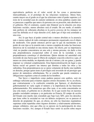 33
equivalencia perfecta en el valor social de las cosas o prestaciones
intercambiadas, es el prototipo de las relaciones recíprocas. Ahora bien,
cuanto mayor sea el grado en el que las relaciones entre el poder supremo y el
resto de la sociedad sean de carácter unilateral, en otras palabras cuanto más
se parezcan a aquéllas que unen a la persona con su posesión, más absoluto es
el gobierno. Por el contrario, cuanto más bilateral sea la relación con otras
funciones sociales, menos absoluto será el estado. De ese modo, el modelo
más perfecto de soberanía absoluta es la SDWULD SRWHVWDV de los romanos tal
cual fue definida en el viejo derecho civil, dado que el hijo está asimilado a
una cosa.
Así, lo que hace al poder central más o menos absoluto es la ausencia
más o menos radical de todo contrapeso permanente organizado con el objeto
de moderarlo. Uno puede entonces prever que lo que da nacimiento a un
poder de este tipo es la reunión más o menos completa de todas las funciones
directivas de la sociedad en una misma mano. En efecto, por su importancia
vital, no pueden concentrarse en una sola y misma persona, sin darle a ésta
una preponderancia excepcional sobre el resto de la sociedad, y esta
preponderancia constituye el absolutismo. Quien detenta tal autoridad está
investido de una fuerza que lo libera de cualquier coacción colectiva y que, al
menos en cierta medida, no dependa sino de sí mismo y de sus ganas, y pueda
imponer su voluntad completamente. Esta hipercentralización da lugar a una
fuerza social sui generis tan intensa que domina a todas las otras y las
subordina. Esta preponderancia no se ejerce solamente de hecho sino también
en derecho, porque quien tiene el privilegio está investido de tal prestigio que
parece de naturaleza sobrehumana. No se concibe que pueda someterse a
obligaciones regulares como el común de los hombres.
Tan breve e imperfecto como pudiera parecer este análisis, será sin
embargo suficiente para evitarnos algunos errores frecuentes. Se ve, en efecto,
que contrariamente a la confusión cometida por Spencer, el absolutismo
gubernamental no varía según el número y la importancia de las funciones
gubernamentales. Por numerosas que ellas sean, si no están concentradas en
una sola mano, el gobierno no es absoluto. Es lo que ocurre hoy en nuestras
grandes sociedades europeas y en particular en Francia. El campo de acción
del Estado está mucho más extendido que bajo Luis XIV, pero los derechos
que tiene sobre la sociedad no van sin deberes recíprocos; no se parecen al
derecho de propiedad. Es que, en efecto, no sólo las funciones reguladoras
supremas están repartidas entre órganos distintos y relativamente autónomos,
aunque solidarios, sino que ellas no se ejercen sin la participación de otras
funciones sociales. Así, aunque el Estado hace sentir su acción sobre mayor
 