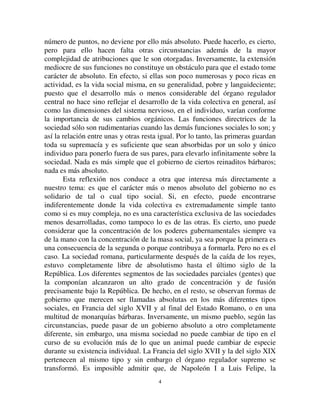 44
número de puntos, no deviene por ello más absoluto. Puede hacerlo, es cierto,
pero para ello hacen falta otras circunstancias además de la mayor
complejidad de atribuciones que le son otorgadas. Inversamente, la extensión
mediocre de sus funciones no constituye un obstáculo para que el estado tome
carácter de absoluto. En efecto, si ellas son poco numerosas y poco ricas en
actividad, es la vida social misma, en su generalidad, pobre y languideciente;
puesto que el desarrollo más o menos considerable del órgano regulador
central no hace sino reflejar el desarrollo de la vida colectiva en general, así
como las dimensiones del sistema nervioso, en el individuo, varían conforme
la importancia de sus cambios orgánicos. Las funciones directrices de la
sociedad sólo son rudimentarias cuando las demás funciones sociales lo son; y
así la relación entre unas y otras resta igual. Por lo tanto, las primeras guardan
toda su supremacía y es suficiente que sean absorbidas por un solo y único
individuo para ponerlo fuera de sus pares, para elevarlo infinitamente sobre la
sociedad. Nada es más simple que el gobierno de ciertos reinaditos bárbaros;
nada es más absoluto.
Esta reflexión nos conduce a otra que interesa más directamente a
nuestro tema: es que el carácter más o menos absoluto del gobierno no es
solidario de tal o cual tipo social. Si, en efecto, puede encontrarse
indiferentemente donde la vida colectiva es extremadamente simple tanto
como si es muy compleja, no es una característica exclusiva de las sociedades
menos desarrolladas, como tampoco lo es de las otras. Es cierto, uno puede
considerar que la concentración de los poderes gubernamentales siempre va
de la mano con la concentración de la masa social, ya sea porque la primera es
una consecuencia de la segunda o porque contribuya a formarla. Pero no es el
caso. La sociedad romana, particularmente después de la caída de los reyes,
estuvo completamente libre de absolutismo hasta el último siglo de la
República. Los diferentes segmentos de las sociedades parciales (gentes) que
la componían alcanzaron un alto grado de concentración y de fusión
precisamente bajo la República. De hecho, en el resto, se observan formas de
gobierno que merecen ser llamadas absolutas en los más diferentes tipos
sociales, en Francia del siglo XVII y al final del Estado Romano, o en una
multitud de monarquías bárbaras. Inversamente, un mismo pueblo, según las
circunstancias, puede pasar de un gobierno absoluto a otro completamente
diferente, sin embargo, una misma sociedad no puede cambiar de tipo en el
curso de su evolución más de lo que un animal puede cambiar de especie
durante su existencia individual. La Francia del siglo XVII y la del siglo XIX
pertenecen al mismo tipo y sin embargo el órgano regulador supremo se
transformó. Es imposible admitir que, de Napoleón I a Luis Felipe, la
 