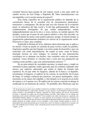 55
sociedad francesa haya pasado de una especie social a otra, para sufrir un
cambio inverso de Luis Felipe a Napoleón III. Tales transmutaciones son
incompatibles con la noción misma de especie2.
Esta forma específica de la organización política no depende de la
constitución básica de la sociedad sino de circunstancias particulares,
transitorias y contingentes. He ahí por qué esos dos factores de la evolución
penal -la naturaleza del tipo social y la del tipo gubernamental- deben ser
cuidadosamente distinguidas. Es que, siendo independientes, actúan
independientemente una de la otra y a veces, incluso, en sentido opuesto. Por
ejemplo, ocurre que al pasar de una especie inferior a otras más elevadas, no
se vea disminuir las penas como podría esperarse, porque, al mismo tiempo, la
organización gubernamental neutraliza los efectos de la organización social.
El proceso es, pues, muy complejo.
Explicada la fórmula de la ley, debemos ahora demostrar que se aplica a
los hechos. Como no puede ser cuestión de pasar revista a todos los pueblos,
elegiremos aquellos que han llegado a un cierto grado de desarrollo y que son
conocidos con cierta determinación. En cuanto al resto, como lo hemos
intentado mostrar en otros trabajos, lo esencial de una demostración
sociológica no es abrumar con hechos, sino constituir series de variaciones
regulares cuyos términos se vinculen unos a otros por una graduación tan
continua como posible, y que sean suficientemente extensos 3
En un gran número de sociedades ancianas, la muerte pura y simple no
constituía la pena suprema; estaba agravada, para los crímenes reputados más
atroces, por suplicios adicionales que tenían el objeto de tornarla más
espantosa. Es así que entre los Egipcios, además de la horca y el degüello,
encontramos la hoguera, el suplicio de las cenizas, la crucifixión. En la pena
de fuego, el verdugo comienza por practicar, con juncos puntiagudos, varias
incisiones en las manos del culpable, y sólo después se lo acuesta en un lecho
de espinas y se lo quema vivo. El suplicio de las cenizas consistía en ahogar al
condenado en un montículo de cenizas. Es probable, dice Thonissen, que los
2 He ahí porqué que nos parece poco científico clasificar las sociedades conforme a su estado de civilización,
como lo han hecho Spencer y, aquí mismo, Steinmetz. Ya que, entonces, se está obligado a atribuir una sola y
misma sociedad a una pluralidad de especies, siguiendo las formas políticas que ella ha sucesivamente
revestido, o siguiendo los grados que ha progresivamente recorrido. ¿Qué diríamos de un zoólogo que
fragmentara así un animal en distintas especies?. Una sociedad es por tanto, más aún que un organismo, una
personalidad definida, idéntica a sí misma, en ciertos aspectos, de un extremo al otro de su existencia; en
consecuencia, una clasificación que desconozca esta unidad fundamental desfigura gravemente la realidad. Se
pueden clasificar los estados sociales, no las sociedades; y estos estados sociales quedan en el aire, así
desprendidos del sustrato permanente que los vincula unos a otros. Es entonces el análisis de ese sustrato, y no
de la vida cambiante que él sostiene, el que sólo puede proveer las bases de una clasificación racional.
3 Regles... p.163.
 