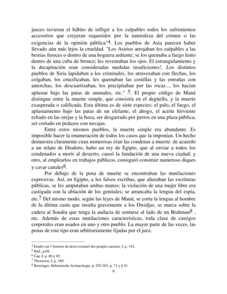 66
jueces tuvieran el hábito de infligir a los culpables todos los sufrimientos
accesorios que creyeran requeridos por la naturaleza del crimen o las
exigencias de la opinión pública4. Los pueblos de Asia parecen haber
llevado aún más lejos la crueldad. Los Asirios arrojaban los culpables a las
bestias feroces o dentro de una hoguera ardiente; se los quemaba a fuego lento
dentro de una cuba de bronce; les reventaban los ojos. El estrangulamiento y
la decapitación eran consideradas medidas insuficientes!. Los distintos
pueblos de Siria lapidaban a los criminales, los atravesaban con flechas, los
colgaban, los crucificaban, les quemaban las costillas y las entrañas con
antorchas, los descuartizaban, los precipitaban por las rocas..., los hacían
aplastar bajo las patas de animales, etc. 5. El propio código de Manú
distingue entre la muerte simple, que consistía en el degüello, y la muerte
exasperada o calificada. Esta última es de siete especies: el palo, el fuego, el
aplastamiento bajo las patas de un elefante, el ahogo, el aceite hirviente
echado en las orejas y la boca, ser desgarrado por perros en una plaza pública,
ser cortado en pedazos con navajas.
Entre estos mismos pueblos, la muerte simple era abundante. Es
imposible hacer la enumeración de todos los casos que la imponían. Un hecho
demuestra claramente cuan numerosas eran las condenas a muerte: de acuerdo
a un relato de Diodoro, hubo un rey de Egipto, que al enviar a todos los
condenados a morir al desierto, causó la fundación de una nueva ciudad; y
otro, al emplearlos en trabajos públicos, consiguió construir numeroso diques
y cavar canales6.
Por debajo de la pena de muerte se encontraban las mutilaciones
expresivas. Así, en Egipto, a los falsos escribas, que alteraban las escrituras
públicas, se les amputaban ambas manos; la violación de una mujer libre era
castigada con la ablación de los genitales; se arrancaba la lengua del espía,
etc.7 Del mismo modo, según las leyes de Manú, se corta la lengua al hombre
de la última casta que insulta gravemente a los Dwidjas; se marca sobre la
cadera al Soudra que tenga la audacia de sentarse al lado de un Brahman8 ,
etc. Además de estas mutilaciones características, toda clase de castigos
corporales eran usados en uno y otro pueblo. La mayor parte de las veces, las
penas de este tipo eran arbitrariamente fijadas por el juez.
4 Etudes sur l’histoire du droit criminel des peuples anciens, I, p. 142.
5 Ibid., p.69.
6 Cap. I, p. 60 y 65.
7 Thonissen, I, p. 160.
8 Benzinger, Hebraeische Archaeologie, p. 292-203, p. 71 y § 41.
 