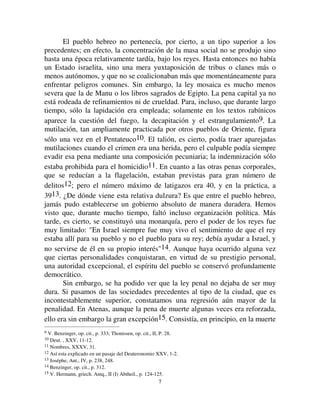 77
El pueblo hebreo no pertenecía, por cierto, a un tipo superior a los
precedentes; en efecto, la concentración de la masa social no se produjo sino
hasta una época relativamente tardía, bajo los reyes. Hasta entonces no había
un Estado israelita, sino una mera yuxtaposición de tribus o clanes más o
menos autónomos, y que no se coalicionaban más que momentáneamente para
enfrentar peligros comunes. Sin embargo, la ley mosaica es mucho menos
severa que la de Manu o los libros sagrados de Egipto. La pena capital ya no
está rodeada de refinamientos ni de crueldad. Para, incluso, que durante largo
tiempo, sólo la lapidación era empleada; solamente en los textos rabínicos
aparece la cuestión del fuego, la decapitación y el estrangulamiento9. La
mutilación, tan ampliamente practicada por otros pueblos de Oriente, figura
sólo una vez en el Pentateuco10. El talión, es cierto, podía traer aparejadas
mutilaciones cuando el crimen era una herida, pero el culpable podía siempre
evadir esa pena mediante una composición pecuniaria; la indemnización sólo
estaba prohibida para el homicidio11. En cuanto a las otras penas corporales,
que se reducían a la flagelación, estaban previstas para gran número de
delitos12; pero el número máximo de latigazos era 40, y en la práctica, a
3913. ¿De dónde viene esta relativa dulzura? Es que entre el pueblo hebreo,
jamás pudo establecerse un gobierno absoluto de manera duradera. Hemos
visto que, durante mucho tiempo, faltó incluso organización política. Más
tarde, es cierto, se constituyó una monarquía, pero el poder de los reyes fue
muy limitado: En Israel siempre fue muy vivo el sentimiento de que el rey
estaba allí para su pueblo y no el pueblo para su rey; debía ayudar a Israel, y
no servirse de él en su propio interés14. Aunque haya ocurrido alguna vez
que ciertas personalidades conquistaran, en virtud de su prestigio personal,
una autoridad excepcional, el espíritu del pueblo se conservó profundamente
democrático.
Sin embargo, se ha podido ver que la ley penal no dejaba de ser muy
dura. Si pasamos de las sociedades precedentes al tipo de la ciudad, que es
incontestablemente superior, constatamos una regresión aún mayor de la
penalidad. En Atenas, aunque la pena de muerte algunas veces era reforzada,
ello era sin embargo la gran excepción15. Consistía, en principio, en la muerte
9 V. Benzinger, op. cit., p. 333; Thonissen, op. cit., II, P. 28.
10 Deut. , XXV, 11-12.
11 Nombres, XXXV, 31.
12 Así esta explicado en un pasaje del Deuteronomio XXV, 1-2.
13 Joséphe, Ant., IV, p. 238, 248.
14 Benzinger, op. cit., p. 312.
15 V. Hermann, griech. Antq., II (I) Abtheil., p. 124-125.
 