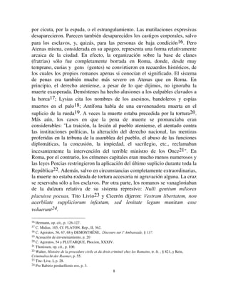 88
por cicuta, por la espada, o el estrangulamiento. Las mutilaciones expresivas
desaparecieron. Parecen también desaparecidos los castigos corporales, salvo
para los esclavos, y, quizás, para las personas de baja condición16. Pero
Atenas misma, considerada en su apogeo, representa una forma relativamente
arcaica de la ciudad. En efecto, la organización sobre la base de clanes
(fratrias) sólo fue completamente borrada en Roma, donde, desde muy
temprano, curias y gens (gentes) se convirtieron en recuerdos históricos, de
los cuales los propios romanos apenas si conocían el significado. El sistema
de penas era también mucho más severo en Atenas que en Roma. En
principio, el derecho ateniense, a pesar de lo que dijimos, no ignoraba la
muerte exasperada. Demóstenes ha hecho alusiones a los culpables clavados a
la horca17; Lysias cita los nombres de los asesinos, bandoleros y espías
muertos en el palo18; Antífona habla de una envenenadora muerta en el
suplicio de la rueda19. A veces la muerte estaba precedida por la tortura20.
Más aún, los casos en que la pena de muerte se pronunciaba eran
considerables: La traición, la lesión al pueblo ateniense, el atentado contra
las instituciones políticas, la alteración del derecho nacional, las mentiras
proferidas en la tribuna de la asamblea del pueblo, el abuso de las funciones
diplomáticas, la concusión, la impiedad, el sacrilegio, etc., reclamaban
incesantemente la intervención del terrible ministro de los Once21. En
Roma, por el contrario, los crímenes capitales eran mucho menos numerosos y
las leyes Porcias restringieron la aplicación del último suplicio durante toda la
República22. Además, salvo en circunstancias completamente extraordinarias,
la muerte no estaba rodeada de tortura accesoria ni agravación alguna. La cruz
se reservaba sólo a los esclavos. Por otra parte, los romanos se vanagloriaban
de la dulzura relativa de su sistema represivo: 1XOOL JHQWLXP PLOLRUHV
SODFXLVVH SRFXDV Tito Livio23 y Cicerón dijeron: 9HVWUDP OLEHUWDWHP QRQ
DFHUELODWH VXSSOLFLRUXP LQIHVWDP VHG OHQLWDWH OHJXP PXQLWDP HVVH
YROXHUXQW
16 Hermann, op. cit., p. 126-127.
17 C. Midias, 105, Cf. PLATON, Rep., II, 362.
18 C. Agoratos, 56, 67, 68 y DEMOSTHÉNE, 'LVFRXUV VXU O
 $PEDVVDGH § 
19 Acusación de envenenamiento, p. 20
20 C. Agoratos, 54 y PLUTARQUE, Phocion, XXXIV.
21 Thonissen, op. cit., p. 100.
22 Walter, +LVWRLUH GH OD SURFHGXUH FLYLOH HW GX GURLW FULPLQHO FKH] OHV 5RPDLQV, tr. fr. , § 821, y Rein,
ULPLQDOUHFKW GHU 5RHPHU, p. 55.
23 Tite- Live, I, p. 28.
24 Pro Rabirio perduellionis reo, p. 3.
 