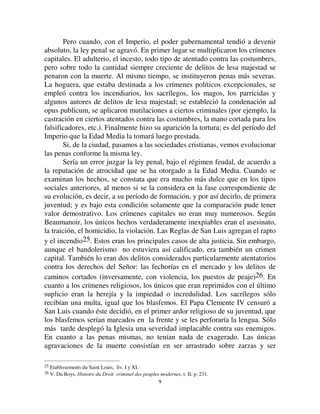 99
Pero cuando, con el Imperio, el poder gubernamental tendió a devenir
absoluto, la ley penal se agravó. En primer lugar se multiplicaron los crímenes
capitales. El adulterio, el incesto, todo tipo de atentado contra las costumbres,
pero sobre todo la cantidad siempre creciente de delitos de lesa majestad se
penaron con la muerte. Al mismo tiempo, se instituyeron penas más severas.
La hoguera, que estaba destinada a los crímenes políticos excepcionales, se
empleó contra los incendiarios, los sacrílegos, los magos, los parricidas y
algunos autores de delitos de lesa majestad; se estableció la condenación ad
opus publicum, se aplicaron mutilaciones a ciertos criminales (por ejemplo, la
castración en ciertos atentados contra las costumbres, la mano cortada para los
falsificadores, etc.). Finalmente hizo su aparición la tortura; es del período del
Imperio que la Edad Media la tomará luego prestada.
Si, de la ciudad, pasamos a las sociedades cristianas, vemos evolucionar
las penas conforme la misma ley.
Sería un error juzgar la ley penal, bajo el régimen feudal, de acuerdo a
la reputación de atrocidad que se ha otorgado a la Edad Media. Cuando se
examinan los hechos, se constata que era mucho más dulce que en los tipos
sociales anteriores, al menos si se la considera en la fase correspondiente de
su evolución, es decir, a su período de formación, y por así decirlo, de primera
juventud; y es bajo esta condición solamente que la comparación pude tener
valor demostrativo. Los crímenes capitales no eran muy numerosos. Según
Beaumanoir, los únicos hechos verdaderamente inexpiables eran el asesinato,
la traición, el homicidio, la violación. Las Reglas de San Luis agregan el rapto
y el incendio25. Estos eran los principales casos de alta justicia. Sin embargo,
aunque el bandolerismo no estuviera así calificado, era también un crimen
capital. También lo eran dos delitos considerados particularmente atentatorios
contra los derechos del Señor: las fechorías en el mercado y los delitos de
caminos cortados (inversamente, con violencia, los puestos de peaje)26. En
cuanto a los crímenes religiosos, los únicos que eran reprimidos con el último
suplicio eran la herejía y la impiedad o incredulidad. Los sacrílegos sólo
recibían una multa, igual que los blasfemos. El Papa Clemente IV censuró a
San Luis cuando éste decidió, en el primer ardor religioso de su juventud, que
los blasfemos serían marcados en la frente y se les perforaría la lengua. Sólo
más tarde desplegó la Iglesia una severidad implacable contra sus enemigos.
En cuanto a las penas mismas, no tenían nada de exagerado. Las únicas
agravaciones de la muerte consistían en ser arrastrado sobre zarzas y ser
25 Etablissements du Saint Louis, liv. I y XI.
26 V. Du Boys, +LVWRLUH GX 'URLW FULPLQHO GHV SHXSOHV PRGHUQHV, t. II, p. 231.
 