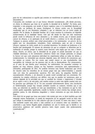 peor de las colocaciones es aquella que consiste en transformar en capitales una parte de la
descendencia.
Concuerda este resultado con el que hemos obtenido recientemente. ¿De dónde proviene,
en efecto, la influencia que tiene en el suicidio la densidad de la familia? No basta, para
responder a esta pregunta, con acudir al factor orgánico; pues si la esterilidad absoluta es;
sobre todo, un producto de causas fisiológicas, lo mismo ocurre con la fecundidad
insuficiente que es con frecuencia voluntaria y que se relaciona con un cierto estado de
opinión. Por lo demás, la densidad familiar, tal y como nosotros la evaluamos, no depende
exclusivamente de la natalidad: hemos visto que allí donde los hijo son más numerosos
puede existir la influencia de otros elementos y, en sentido inverso, que el número puede
carecer de eficacia, si no participan de un modo efectivo y continuo en la vida del grupo.
Tampoco es preciso atribuir esta virtud preservadora a los sentimientos sui géneris de los
padres por sus descendientes inmediatos. Estos sentimientos, para ser por sí mismos
eficaces, suponen un cierto estado de la sociedad doméstica. No pueden ser poderosos si la
familia está desintegrada. El número de elementos de que se compone se determina por la
inclinación al suicidio, porque la manera como funciona varía según que sea más o menos
densa. Ocurre, en efecto, que la densidad de un grupo no puede descender sin que su
vitalidad disminuya; si los sentimientos colectivos tienen una energía particular, es porque
la fuerza con que cada conciencia individual los experimenta refleja en todas las demás, y
recíprocamente. La intensidad que alcanzan depende, pues, del número de conciencias que
los sienten en común. Por eso ocurre que cuanto mayor es una muchedumbre más
susceptibles de violencia son las pasiones que en ella se desencadenan. Por consecuencia,
en el seno de una familia poco numerosa, los sentimientos, los recuerdos comunes no
pueden ser muy intensos, porque no hay bastantes conciencias para representárselos y
reforzarlos, participando de ellos. No podrían formarse esas fuertes tradiciones que sirven
de vínculos entre los miembros de un mismo grupo más que sobreviviéndoles y uniendo
unas con otras las generaciones sucesivas. Por otra parte, las pequeñas familias son
necesariamente efímeras, y sin duración no puede existir sociedad que sea consistente. No
solamente los estados colectivos son débiles, sino que no pueden ser numerosos, pues su
número depende de la actividad con que se cambian las visiones e impresiones y circulan
de un sujeto a otro y, de otra parte, este cambio mismo es tanto más rápido cuantas más son
las personas que participan de él. En una sociedad suficientemente densa, esta circulación
es ininterrumpida, porque hay siempre unidades sociales en contacto, mientras que si son
raras, sus relaciones no pueden ser más que intermitentes, y hay momentos en que la vida
común queda suspendida. Igualmente, cuando la familia es poco extensa hay siempre pocos
parientes juntos; la vida doméstica languidece y vienen momentos en que está desierto el
hogar.
Pero decir de un grupo que tiene una menor vida común que otro, es decir también que está
integrado menos fuertemente: el estado de integración de un agregado social no hace más
que reflejar la intensidad de la vida colectiva que por él circula. Es tanto más único y tanto
más resistente cuanto más activo y más continuo es el comercio entre sus miembros. La
conclusión a que hemos llegado puede completarse así: por lo mismo que la familia es un
preservativo poderoso del suicidio preserva tanto mejor cuanto más poderosamente
constituida está35
.
V
 