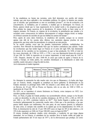 Si las estadísticas no fueran tan recientes, sería fácil demostrar con auxilio del mismo
método, que esta leyes aplicable a las sociedades políticas. En efecto, la historia nos enseña
que el suicidio, que generalmente es raro en sociedades jóvenes36
, en vías de evolución y de
concentración, se multiplica, por el contrario, a medida que se desintegran. En Grecia, en
Roma, aparece desde que la vieja organización de la ciudad vacila y los progresos que allí
hace señalan las etapas sucesivas de la decadencia. El mismo hecho se hace notar en el
imperio otomano. En Francia, en vísperas de la revolución, la perturbación que minaba a la
sociedad como consecuencia de haberse descompuesto el antiguo sistema social, se tradujo
en el brusco aumento de suicidios de que nos hablan los autores del tiempo37
.
Pero, aparte de estos datos históricos, la estadística del suicidio, aunque no se remote
apenas más allá de los sesenta años últimos, nos suministra algunas pruebas de esta
proposición, que tiene sobre las precedentes, la ventaja de ser más precisa.
Se ha escrito muchas veces que las grandes conmociones políticas, multiplicaban los
suicidios. Pero Morselli ha demostrado bien que los hechos contradicen esta opinión. Todas
las revoluciones que han tenido lugar en Francia en el curso del siglo XIX, han disminuido
el número de los suicidios en los momentos en que se han producido. En 1830, el total de
los casos desciende, de 1.904 en 1829, a 1.756, o sea una disminución brusca de cerca del
10 por 100. En 1848, la regresión no es menos importante; el total anual pasa de 3.647 a
3.301. Después, durante los años 1848-49, la crisis que acaba de agitar a Francia da la
vuelta a Europa; en todas partes, los suicidios disminuyen y la disminución es tanto más
sensible, cuanto más grave y larga ha sido la crisis.
Así lo demuestra el cuadro siguiente:
Dinamarca Prusia Baviera
Sajonia
Real
Austria
1847 345 1.852 217 “ 611 (1846)
1848 305 1.649 215 398 “
1849 337 1.527 189 328 452
En Alemania la conmoción ha sido mucho más viva que en Dinamarca y la lucha más larga
que en Francia, donde, enseguida se constituyó un nuevo gobierno; la disminución en los
Estados alemanes se prolongó hasta 1849. En relación a este último año, es de 13 por 100
en Baviera, de 18 por 100 en Prusia; en Sajonia, sólo en un año, de 1848 d 1849, es
igualmente de 18 por 100.
En 1851, no se reproduce el mismo fenómeno en Francia, como tampoco en 1852. Los
suicidios quedan estacionarios.
Pero, en París, el golpe de Estado produce sus acostumbrados efectos, aunque se ha llevado
a cabo en diciembre, la cifra de los suicidios disminuye, de 483 en 1851, a 446 en 1852 (8
por 100) y, en 1853, continúan todavía en 46338
. Este hecho llegaría a probar que esta
revolución gubernamental ha conmovido mucho más a París que a las provincias, a las que
parece haber dejado casi indiferentes. Por otra parte, de una manera general, la influencia
de estas crisis, es siempre más sensible en la capital que en los departamentos. En 1830, en
París, la disminución ha sido de 13 por 100 (269 casos en lugar de 307 el año anterior, y de
359 el año siguiente); en 1848, de 32 por 100 (481 casos en lugar de 698)39
.
El mismo resultado producen simples crisis electorales, a condición de que tenga alguna
intensidad. Así en Francia, el calendario de los suicidios lleva la huella visible del golpe de
Estado parlamentario del 16 de mayo de 1877 y de la efervescencia que produjo; así como
 