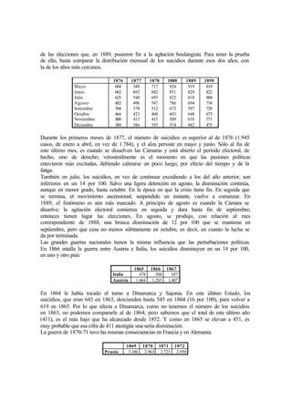 de las elecciones que, en 1889, pusieron fin a la agitación boulangista. Para tener la prueba
de ello, basta comparar la distribución mensual de los suicidios durante esos dos años, con
la de los años más cercanos.
1876 1877 1878 1888 1889 1890
Mayo
Junio
Julio
Agosto
Setiembre
Octubre
Noviembre
Diciembre
604
662
625
482
394
464
400
389
349
692
540
496
378
423
413
386
717
682
693
547
512
468
415
335
924
851
825
786
673
603
589
574
919
829
818
694
597
648
618
482
819
822
888
734
720
675
571
475
Durante los primeros meses de 1877, el número de suicidios es superior al de 1876 (1.945
casos, de enero a abril, en vez de 1.784), y el alza persiste en mayo y junio. Sólo al fin de
este último mes, es cuando se disuelven las Cámaras y está abierto el período electoral, de
hecho, sino de derecho; verosímilmente es el momento en que las pasiones políticas
estuvieron más excitadas, debiendo calmarse un poco luego, por efecto del tiempo y de la
fatiga.
También en julio, los suicidios, en vez de continuar excediendo a los del año anterior, son
inferiores en un 14 por 100. Salvo una ligera detención en agosto, la disminución continúa,
aunque en menor grado, hasta octubre. En la época en que la crisis tiene fin. En seguida que
se termina, el movimiento ascensional, suspendido un instante, vuelve a comenzar. En
1889, el fenómeno es aún más marcado. A principio de agosto es cuando la Cámara se
disuelve; la agitación electoral comienza en seguida y dura hasta fin de septiembre;
entonces tienen lugar las elecciones. En agosto, se produjo, con relación al mes
correspondiente de 1888, una brusca disminución de 12 por 100 que se mantiene en
septiembre, pero que cesa no menos súbitamente en octubre, es decir, en cuanto la lucha se
da por terminada.
Las grandes guerras nacionales tienen la misma influencia que las perturbaciones políticas.
En 1866 estalla la guerra entre Austria e Italia, los suicidios disminuyen en un 14 por 100,
en uno y otro país:
1865 1866 1867
Italia 678 588 657
Austria 1.464 1.265 1.407
En 1864 le había tocado el turno a Dinamarca y Sajonia. En este último Estado, los
suicidios, que eran 643 en 1863, descienden hasta 545 en 1864 (16 por 100), para volver a
619 en 1865. Por lo que afecta a Dinamarca, como no tenemos el número de los suicidios
en 1863, no podemos compararle al de 1864; pero sabemos que el total de este último año
(411), es el más bajo que ha alcanzado desde 1852. Y como en 1865 se elevan a 451, es
muy probable que esa cifra de 411 atestigüe una seria disminución.
La guerra de 1870-71 tuvo las mismas consecuencias en Francia y en Alemania:
1869 1870 1871 1872
Prusia 3.186 2.963 2.723 2.950
 