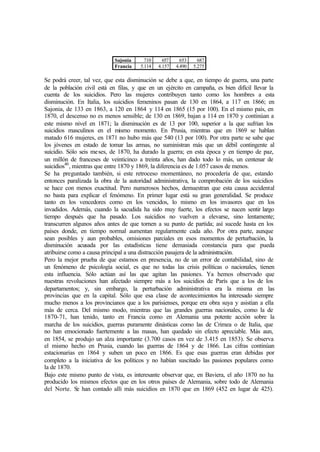 Sajonia 710 657 653 687
Francia 5.114 4.157 4.490 5.275
Se podrá creer, tal vez, que esta disminución se debe a que, en tiempo de guerra, una parte
de la población civil está en filas, y que en un ejército en campaña, es bien difícil llevar la
cuenta de los suicidios. Pero las mujeres contribuyen tanto como los hombres a esta
disminución. En Italia, los suicidios femeninos pasan de 130 en 1864, a 117 en 1866; en
Sajonia, de 133 en 1863, a 120 en 1864 y 114 en 1865 (15 por 100). En el mismo país, en
1870, el descenso no es menos sensible; de 130 en 1869, bajan a 114 en 1870 y continúan a
este mismo nivel en 1871; la disminución es de 13 por 100, superior a la que sufrían los
suicidios masculinos en el mismo momento. En Prusia, mientras que en 1869 se hablan
matado 616 mujeres, en 1871 no hubo más que 540 (13 por 100). Por otra parte se sabe que
los jóvenes en estado de tomar las armas, no suministran más que un débil contingente al
suicidio. Sólo seis meses, de 1870, ha durado la guerra; en esta época y en tiempo de paz,
un millón de franceses de veinticinco a treinta años, han dado todo lo más, un centenar de
suicidios40
, mientras que entre 1870 y 1869, la diferencia es de 1.057 casos de menos.
Se ha preguntado también, si este retroceso momentáneo, no procedería de que, estando
entonces paralizada la obra de la autoridad administrativa, la comprobación de los suicidios
se hace con menos exactitud. Pero numerosos hechos, demuestran que esta causa accidental
no basta para explicar el fenómeno. En primer lugar está su gran generalidad. Se produce
tanto en los vencedores como en los vencidos, lo mismo en los invasores que en los
invadidos. Además, cuando la sacudida ha sido muy fuerte, los efectos se nacen sentir largo
tiempo después que ha pasado. Los suicidios no vuelven a elevarse, sino lentamente;
transcurren algunos años antes de que tornen a su punto de partida; así sucede hasta en los
países donde, en tiempo normal aumentan regularmente cada año. Por otra parte, aunque
sean posibles y aun probables, omisiones parciales en esos momentos de perturbación, la
disminución acusada por las estadísticas tiene demasiada constancia para que pueda
atribuirse como a causa principal a una distracción pasajera de la administración.
Pero la mejor prueba de que estamos en presencia, no de un error de contabilidad, sino de
un fenómeno de psicología social, es que no todas las crisis políticas o nacionales, tienen
esta influencia. Sólo actúan así las que agitan las pasiones. Ya hemos observado que
nuestras revoluciones han afectado siempre más a los suicidios de París que a los de los
departamentos; y, sin embargo, la perturbación administrativa era la misma en las
provincias que en la capital. Sólo que esa clase de acontecimientos ha interesado siempre
mucho menos a los provincianos que a los parisienses, porque era obra suya y asistían a ella
más de cerca. Del mismo modo, mientras que las grandes guerras nacionales, como la de
1870-71, han tenido, tanto en Francia como en Alemania una potente acción sobre la
marcha de los suicidios, guerras puramente dinásticas como las de Crimea o de Italia, que
no han emocionado fuertemente a las masas, han quedado sin efecto apreciable. Más aun,
en 1854, se produjo un alza importante (3.700 casos en vez de 3.415 en 1853). Se observa
el mismo hecho en Prusia, cuando las guerras de 1864 y de 1866. Las cifras continúan
estacionarias en 1864 y suben un poco en 1866. Es que esas guerras eran debidas por
completo a la iniciativa de los políticos y no habían suscitado las pasiones populares como
la de 1870.
Bajo este mismo punto de vista, es interesante observar que, en Baviera, el año 1870 no ha
producido los mismos efectos que en los otros países de Alemania, sobre todo de Alemania
del Norte. Se han contado allí más suicidios en 1870 que en 1869 (452 en lugar de 425).
 