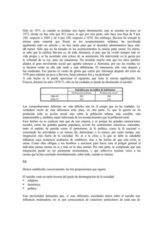 Sólo en 1871, es cuando se produjo una ligera disminución; esta se acentúa un poco en
1872, donde no hay más que 412 casos, lo que por otra parte, sólo hace una baja de 9 por
100, respecto a 1869 y de 4 por 100, respecto a 1870. Sin embargo, Baviera ha tomado la
misma parte material que Prusia en los acontecimientos militares; ha movilizado
igualmente todo un ejército y no hay razón para que el desorden administrativo haya sido
allí menor. Sólo que no ha tomado en los acontecimientos la misma parte moral. En efecto,
se sabe que la católica Baviera es, de toda Alemania, el país que ha vivido siempre más su
vida propia y se ha mostrado más celoso de su autonomía. Ha intervenido en la guerra por
la voluntad de su rey, pero sin entusiasmo. Ha resistido mucho más que los otros pueblos
aliados al gran movimiento social que agitaba entonces a Alemania; por eso las resultas no
se hicieron sentir en ella más tarde y más débilmente. El entusiasmo sólo vino después y
fue moderado. Fue preciso el viento de gloria que corrió por Alemania después del éxito de
1870 para calentar un poco a Baviera, hasta entonces fría y recalcitrante41
.
A este hecho se le puede aproximar el siguiente, que tiene la misma significación. En
Francia, durante los años 1870-71, sólo en las ciudades es donde ha disminuido el suicidio:
Suicidios por un millón de habitantes
Población urbana Población rural
1866-69
1870-72
202
161
104
110
Las comprobaciones deberían ser más difíciles aún en el campo que en las ciudades. La
verdadera razón de esta diferencia está, pues, en otra parte. Es que la guerra no ha
producido toda su acción moral sino sobre la población urbana, más sensible, más
impresionable y, también, mejor informada de los acontecimientos que la población rural.
Esos hechos no se explican más que de una manera, y es porque las grandes conmociones
sociales, como las grandes guerras populares, avivan los sentimientos colectivos, estimulan,
tanto el espíritu de partido como el patriotismo, la fe política, como la fe nacional y,
conectando las actividades a un mismo fin, determinan, a lo menos, por cierto tiempo, una
integración más fuerte de la sociedad. No es a la crisis a la que se debe la saludable
influencia cuya existencia acabamos de establecer, sino a las luchas de que esta crisis es
causa. Como ellas obligan a los hombres a asociarse para hacer cara al peligro general el
individuo piensa menos en sí y más en la idea común. Por otra parte, se comprende que esta
integración puede no ser puramente momentánea, y que sobrevive muchas veces a las
causas que la han suscitado inmediatamente, sobre todo, cuando es intensa.
VI
Hemos establecido, sucesivamente, las tres proposiciones que siguen:
El suicidio varía en razón inversa del grado de desintegración de la sociedad:
• religiosa.
• doméstica.
• política.
Esta proximidad demuestra que, si esas diferentes sociedades tienen sobre el suicidio una
influencia moderadora, no es por consecuencia de caracteres particulares de cada una de
 