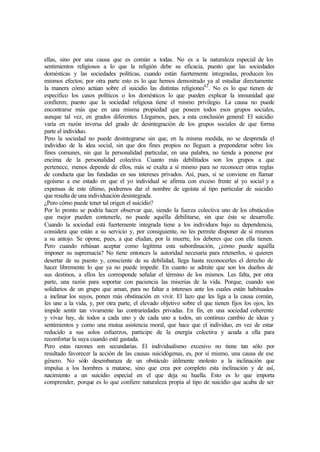ellas, sino por una causa que es común a todas. No es a la naturaleza especial de los
sentimientos religiosos a lo que la religión debe su eficacia, puesto que las sociedades
domésticas y las sociedades políticas, cuando están fuertemente integradas, producen los
mismos efectos; por otra parte esto es lo que hemos demostrado ya al estudiar directamente
la manera cómo actúan sobre el suicidio las distintas religiones42
. No es lo que tienen de
específico los casos políticos o los domésticos lo que pueden explicar la inmunidad que
confieren; puesto que la sociedad religiosa tiene el mismo privilegio. La causa no puede
encontrarse más que en una misma propiedad que poseen todos esos grupos sociales,
aunque tal vez, en grados diferentes. Llegamos, pues, a esta conclusión general: El suicidio
varía en razón inversa del grado de desintegración de los grupos sociales de que forma
parte el individuo.
Pero la sociedad no puede desintegrarse sin que, en la misma medida, no se desprenda el
individuo de la idea social, sin que dos fines propios no lleguen a preponderar sobre los
fines comunes, sin que la personalidad particular, en una palabra, no tienda a ponerse por
encima de la personalidad colectiva. Cuanto más debilitados son los grupos a que
pertenece, menos depende de ellos, más se exalta a sí mismo para no reconocer otras reglas
de conducta que las fundadas en sus intereses privados. Así, pues, si se conviene en llamar
egoísmo a ese estado en que el yo individual se afirma con exceso frente al yo social y a
expensas de este último, podremos dar el nombre de egoísta al tipo particular de suicidio
que resulta de una individuación desintegrada.
¿Pero cómo puede tener tal origen el suicidio?
Por lo pronto se podría hacer observar que, siendo la fuerza colectiva uno de los obstáculos
que mejor pueden contenerle, no puede aquélla debilitarse, sin que éste se desarrolle.
Cuando la sociedad está fuertemente integrada tiene a los individuos bajo su dependencia,
considera que están a su servicio y, por consiguiente, no les permite disponer de sí mismos
a su antojo. Se opone, pues, a que eludan, por la muerte, los deberes que con ella tienen.
Pero cuando rehúsan aceptar como legítima esta subordinación, ¿cómo puede aquélla
imponer su supremacía? No tiene entonces la autoridad necesaria para retenerlos, si quieren
desertar de su puesto y, consciente de su debilidad, llega hasta reconocerles el derecho de
hacer libremente lo que ya no puede impedir. En cuanto se admite que son los dueños de
sus destinos, a ellos les corresponde señalar el término de los mismos. Les falta, por otra
parte, una razón para soportar con paciencia las miserias de la vida. Porque, cuando son
solidarios de un grupo que aman, para no faltar a intereses ante los cuales están habituados
a inclinar los suyos, ponen más obstinación en vivir. El lazo que les liga a la causa común,
les une a la vida, y, por otra parte, el elevado objetivo sobre el que tienen fijos los ojos, les
impide sentir tan vivamente las contrariedades privadas. En fin, en una sociedad coherente
y vivaz hay, de todos a cada uno y de cada uno a todos, un continuo cambio de ideas y
sentimientos y como una mutua asistencia moral, que hace que el individuo, en vez de estar
reducido a sus solos esfuerzos, participe de la energía colectiva y acuda a ella para
reconfortar la suya cuando esté gastada.
Pero estas razones son secundarias. El individualismo excesivo no tiene tan sólo por
resultado favorecer la acción de las causas suicidógenas, es, por sí mismo, una causa de ese
género. No sólo desembaraza de un obstáculo útilmente molesto a la inclinación que
impulsa a los hombres a matarse, sino que crea por completo esta inclinación y de así,
nacimiento a un suicidio especial en el que deja su huella. Esto es lo que importa
comprender, porque es lo que confiere naturaleza propia al tipo de suicidio que acaba de ser
 