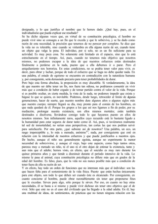 designado, y lo que justifica el nombre que le hemos dado. ¿Qué hay, pues, en el
individualismo que pueda explicar ese resultado?
Se ha dicho algunas veces que, en virtud de su constitución psicológica, el hombre no
puede vivir sino se consagra a un fin que le exceda y que le sobreviva, y se ha dado como
razón de esta necesidad, la precisión que tenemos de no perecer por completo. Se dice que
la vida no es tolerable, sino cuando se vislumbra en ella alguna razón de ser, cuando tiene
un objeto que valga la pena. El individuo, por si solo, no es un fin suficiente para su
actividad. Es muy poca cosa. No solamente está limitado en el espacio, sino que lo está
estrechamente en el tiempo. Así, pues, cuando no tenemos más objetivo que nosotros
mismos, no podemos escapar a la idea de que nuestros esfuerzos están destinados
finalmente a perderse en la nada, puesto que a ella debemos ir a parar. Pero el
aniquilamiento nos horroriza. En estas condiciones, no se podría tener valor para vivir, es
decir, para obrar y luchar, porque de todo el esfuerzo que se haga no debe quedar nada. En
una palabra, el estado de egoísmo se encuentra en contradicción con la naturaleza humana
y, por consiguiente, sería demasiado precario para tener probabilidades de durar.
Pero bajo esta forma absoluta, la proposición es muy discutible. Si verdaderamente, la idea
de que nuestro ser debe tener un fin, nos fuera tan odiosa, no podríamos consentir en vivir
más que a condición de haber cegado y de tomar partido contra el valor de la vida. Porque
si es posible ocultar, en cierta medida, la vista de la nada, no podemos impedir que exista y
hágase lo que se quiera, es inevitable. Podemos, desde luego, retroceder al límite de algunas
generaciones, hacer de suerte, que nuestro nombre dure algunos años o algunos siglos más
que nuestro cuerpo; siempre llegará su día, muy pronto para el común de los hombres, en
que nada quedará de él. Porque los grupos a los que así nos ligamos a fin de poder, por su
mediación, prolongar nuestra existencia, son ellos mismos mortales; están también
destinados a disolverse, llevándose consigo todo lo que hayamos puesto en ellos de
nosotros mismos. Son infinitamente raros, aquellos cuyo recuerdo está lo bastante ligado a
la humanidad para estar seguros de durar tanto como él. Así, pues, si tuviéramos realmente
tal sed de inmortalidad, no serían unas perspectivas, tan cortas las que nos podrían servir
para satisfacerle. Por otra parte, ¿qué subsiste así de nosotros? Una palabra, un eco, un
rasgo imperceptible y, lo más a menudo, anónimo43
, nada, por consiguiente que esté en
relación con la intensidad de nuestros esfuerzos y que puede justificarlos a nuestros ojos.
De hecho, aunque el niño sea generalmente egoísta, aunque no experimente la menor
necesidad de sobrevivirse, y aunque el viejo, bajo este aspecto, como bajo tantos otros,
parezca muy a menudo un niño, ni el uno ni el otro dejan de estimar la existencia, tanto y
aun más que el adulto; hemos visto, en efecto, que el suicidio es muy raro durante los
quince primeros años y que tiende a disminuir durante el período intensivo de la vida. Lo
mismo le pasa al animal, cuya constitución psicológica no difiere más que en grados de la
edad del hombre. Es falso, pues, que la vida no sea nunca posible más que a condición de
tener fuera de ella su razón de ser.
Y en efecto, hay todo un orden de funciones que no interesan más que al individuo: son las
que hacen falta para el sostenimiento de la vida física. Puesto que están hechas únicamente
para este objeto, son todo lo que deben ser cuando éste es alcanzado. Por consiguiente, en
cuanto concierne al hombre, puede obrar razonablemente sin tener que proponerse fines
que le excedan. Sirven para algo, sólo porque le sirven. Por eso, en cuanto no hay otras
necesidades, él se basta a sí mismo y puede vivir dichoso sin tener otro objetivo que el de
vivir. Sólo que este no es el caso del civilizado que ha llegado a la edad adulta. En él, hay
una multitud de ideas, de sentimientos, de prácticas que no tienen ninguna relación con las
 