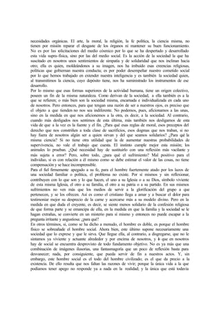 necesidades orgánicas. El arte, la moral, la religión, la fe política, la ciencia misma, no
tienen por misión reparar el desgaste de los órganos ni mantener su buen funcionamiento.
No es por las solicitaciones del medio cósmico por lo que se ha despertado y desarrollado
esta vida supra-física, sino por las del medio social. Es la acción de la sociedad la que ha
suscitado en nosotros unos sentimientos de simpatía y de solidaridad que nos inclinan hacia
otro; ella es quien, moldeándonos a su imagen, nos ha imbuido esas creencias religiosas,
políticas que gobiernan nuestra conducta; es por poder desempeñar nuestro cometido social
por lo que hemos trabajado en extender nuestra inteligencia y es también la sociedad quien,
al transmitimos la ciencia, cuyo depósito tiene, nos ha suministrado los instrumentos de ese
desarrollo.
Por lo mismo que esas formas superiores de la actividad humana, tiene un origen colectivo,
poseen un fin de la misma naturaleza. Como derivan de la sociedad, a ella también es a la
que se refieren; o más bien son la sociedad misma, encarnada e individualizada en cada uno
de nosotros. Pero entonces, para que tengan una razón de ser a nuestros ojos, es preciso que
el objeto a que tienden no nos sea indiferente. No podemos, pues, aficionamos a las unas,
sino en la medida en que nos aficionemos a la otra, es decir, a la sociedad. Al contrario,
cuando más desligados nos sentimos de esta última, más también nos desligamos de esta
vida de que a la vez es la fuente y el fin. ¿Para qué esas reglas de moral, esos preceptos del
derecho que nos constriñen a toda clase de sacrificios, esos dogmas que nos traban, si no
hay fuera de nosotros algún ser a quien sirvan y del que seamos solidarios? ¿Para qué la
misma ciencia? Si no tiene otra utilidad que la de aumentar nuestras probabilidades de
supervivencia, no vale el trabajo que cuesta. El instinto cumple mejor esta misión; los
animales lo prueban. ¿Qué necesidad hay de sustituirlo con una reflexión más vacilante y
más sujeta a error? Pero, sobre todo, ¿para qué el sufrimiento? Mal positivo para el
individuo, si es con relación a él mismo como se debe estimar el valor de las cosas, no tiene
compensación y se hace incomprensible.
Para el fiel firmemente apegado a su fe, para el hombre fuertemente atado por los lazos de
una sociedad familiar o política, el problema no existe. Por sí mismos y sin reflexionar,
contribuyen con lo que son y lo que hacen, el uno a su Iglesia o a su Dios, símbolo viviente
de esta misma Iglesia, el otro a su familia, el otro a su patria o a su partido. En sus mismos
sufrimientos no ven más que los medios de servir a la glorificación del grupo a que
pertenecen, y se los ofrecen. Así es como el cristiano llega a amar y a buscar el dolor para
testimoniar mejor su desprecio de la carne y acercarse más a su modelo divino. Pero en la
medida en que duda el creyente, es decir, se siente menos solidario de la confesión religiosa
de que forma parte y se emancipa de ella, en la medida en que la familia y la sociedad se le
hagan extrañas, se convierte en un misterio para sí mismo y entonces no puede escapar a la
pregunta irritante y angustiosa: ¿para qué?
En otros términos, si, como se ha dicho a menudo, el hombre es doble, es porque el hombre
físico se sobreañade el hombre social. Ahora bien, este último supone necesariamente una
sociedad que lo exprese y que le sirva. Que llegue ella, al contrario, a disgregarse, que no le
sintamos ya viviente y actuante alrededor y por encima de nosotros, y lo que en nosotros
hay de social se encuentra desprovisto de todo fundamento objetivo. No es ya más que una
combinación de imágenes ilusorias, una fantasmagoría que un poco de reflexión basta para
desvanecer; nada, por consiguiente, que pueda servir de fin a nuestros actos. Y, sin
embargo, este hombre social es el todo del hombre civilizado; es el que da precio a la
existencia. De ello resulta que nos faltan las razones de vivir; porque la única vida a la que
podíamos tener apego no responde ya a nada en la realidad; y la única que está todavía
 