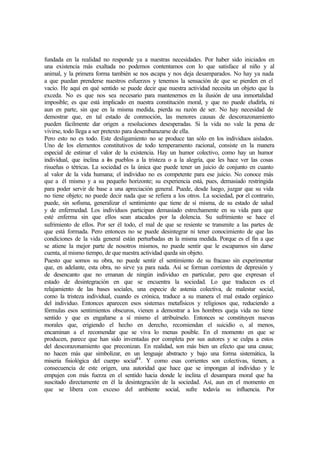 fundada en la realidad no responde ya a nuestras necesidades. Por haber sido iniciados en
una existencia más exaltada no podemos contentamos con lo que satisface al niño y al
animal, y la primera forma también se nos escapa y nos deja desamparados. No hay ya nada
a que puedan prenderse nuestros esfuerzos y tenemos la sensación de que se pierden en el
vacío. He aquí en qué sentido se puede decir que nuestra actividad necesita un objeto que la
exceda. No es que nos sea necesario para mantenernos en la ilusión de una inmortalidad
imposible; es que está implicado en nuestra constitución moral, y que no puede eludirla, ni
aun en parte, sin que en la misma medida, pierda su razón de ser. No hay necesidad de
demostrar que, en tal estado de conmoción, las menores causas de descorazonamiento
pueden fácilmente dar origen a resoluciones desesperadas. Si la vida no vale la pena de
vivirse, todo llega a ser pretexto para desembarazarse de ella.
Pero esto no es todo. Este desligamiento no se produce tan sólo en los individuos aislados.
Uno de los elementos constitutivos de todo temperamento racional, consiste en la manera
especial de estimar el valor de la existencia. Hay un humor colectivo, como hay un humor
individual, que inclina a los pueblos a la tristeza o a la alegría, que les hace ver las cosas
risueñas o tétricas. La sociedad es la única que puede tener un juicio de conjunto en cuanto
al valor de la vida humana; el individuo no es competente para ese juicio. No conoce más
que a él mismo y a su pequeño horizonte; su experiencia está, pues, demasiado restringida
para poder servir de base a una apreciación general. Puede, desde luego, juzgar que su vida
no tiene objeto; no puede decir nada que se refiera a los otros. La sociedad, por el contrario,
puede, sin sofisma, generalizar el sentimiento que tiene de sí misma, de su estado de salud
y de enfermedad. Los individuos participan demasiado estrechamente en su vida para que
esté enferma sin que ellos sean atacados por la dolencia. Su sufrimiento se hace el
sufrimiento de ellos. Por ser él todo, el mal de que se resiente se transmite a las partes de
que está formada. Pero entonces no se puede desintegrar ni tener conocimiento de que las
condiciones de la vida general están perturbadas en la misma medida. Porque es el fin a que
se atiene la mejor parte de nosotros mismos, no puede sentir que le escapamos sin darse
cuenta, al mismo tiempo, de que nuestra actividad queda sin objeto.
Puesto que somos su obra, no puede sentir el sentimiento de su fracaso sin experimentar
que, en adelante, esta obra, no sirve ya para nada. Así se forman corrientes de depresión y
de desencanto que no emanan de ningún individuo en particular, pero que expresan el
estado de desintegración en que se encuentra la sociedad. Lo que traducen es el
relajamiento de las bases sociales, una especie de astenia colectiva, de malestar social,
como la tristeza individual, cuando es crónica, traduce a su manera el mal estado orgánico
del individuo. Entonces aparecen esos sistemas metafísicos y religiosos que, reduciendo a
fórmulas esos sentimientos obscuros, vienen a demostrar a los hombres queja vida no tiene
sentido y que es engañarse a sí mismo el atribuírselo. Entonces se constituyen nuevas
morales que, erigiendo el hecho en derecho, recomiendan el suicidio o, al menos,
encaminan a el recomendar que se viva lo menas posible. En el momento en que se
producen, parece que han sido inventadas por completa por sus autores y se culpa a estos
del descorazonamiento que preconizan. En realidad, son más bien un efecto que una causa;
no hacen más que simbolizar, en un lenguaje abstracto y bajo una forma sistemática, la
miseria fisiológica del cuerpo social44
. Y como esas corrientes son colectivas, tienen, a
consecuencia de este origen, una autoridad que hace que se impongan al individuo y le
empujen con más fuerza en el sentido hacia donde le inclina el desampara moral que ha
suscitado directamente en él la desintegración de la sociedad. Así, aun en el momento en
que se libera con exceso del ambiente social, sufre todavía su influencia. Por
 