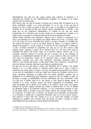 individualizado que cada una esté, queda siempre algo colectivo; la depresión y la
melancolía que resultan de esta individualización exagerada. Se comulga en la tristeza,
cuando no hay otra ideal común.
Bien merece, pues, este tipo de suicidio, el nombre que le hemos dado. El egoísmo no es un
factor simplemente auxiliar; es su causa generadora. Si, en ese caso, el lazo que liga al
hombre a la vida se afloja, es porque el nexo que le une a la sociedad, se ha relajado. Los
incidentes de la existencia privada, que parecen inspirar inmediatamente el suicidio y que
pasan por ser sus condiciones determinantes, en realidad no son más que causas
excepcionales. Si el individua cede al menor choque de las circunstancias es porque en el
estado en que se encuentra, la sociedad ha hecho de él una fuerza dispuesta al suicidio.
Muchas hechas confirman esta explicación. Sabemos que el suicidio es excepcional en el
niño y que disminuye en el viejo llegado a los últimos límites de la vida; y es porque, tanto
en el uno como en el otro, el hombre físico tiende a ser todo el hombre. La sociedad está
aún ausente del primero, al que no ha tenido tiempo de formar a su imagen; empieza a
separarse del segundo, o, lo que es igual, él se retira de ella. Por consecuencia, se bastan por
sí solos. Teniendo necesidad de completarse por algo que no sea ellos mismos, están
también menos, expuestos a carecer de lo necesario para vivir. No tiene otras causas la
inmunidad del animal. Del mismo modo, en el próximo capítulo veremos que, si las
sociedades inferiores practican un suicidio que les es propio, este de que acabamos de
ocuparnos, es completamente ignorado de ellos. Y es que, siendo en ellas muy sencilla la
vida social, las inclinaciones sociales de los individuos tienen el mismo carácter y, por
consiguiente, necesitan poco para estar satisfechas. Encuentran fácilmente fuera un
objetivo, al que pueden tener apego. A todas partes donde vaya, el primitivo, si puede llevar
con él sus dioses y su familia, tiene todo lo que reclama su naturaleza social.
He aquí, por fin, por qué puede la mujer, más fácilmente que el hombre, vivir aislada.
Cuando se ve a la viuda soportar su condición mucho mejor que el viudo y buscar el
matrimonio con menor pasión, se llega a creer que esta aptitud para prescindir de la familia,
es una señal de superioridad; se dice que, siendo muy intensas las facultades afectivas de la
mujer, encuentran fácilmente su empleo fuera del círculo doméstico, mientras que su
abnegación nos es indispensable para ayudarnos a soportar la vida. En realidad, si tiene ese
privilegio, es porque su sensibilidades más bien rudimentaria que muy desarrollada. Como
vive más que el hombre fuera de la vida común, la vida común la penetra menos; la
sociedad le es menos necesaria, porque está menos impregnada de sociabilidad. Tiene
pocas necesidades que se dirijan en ese sentido y las satisface a poca costa. Con algunas
prácticas de devoción, algunos animales que cuidar, la solterona llena su vida. Si continúa
tan fácilmente ligada a las tradiciones religiosas y si, por consecuencia, encuentra en ellas
un útil abrigo contra el suicidio, es que esas formas sociales muy sencillas, bastan a todos
sus exigencias. El hombre, por el contrario, las encuentra muy restringidas. Su pensamiento
y su actividad, a medida que se desarrollan, desbordan cada vez de esos marcos arcaicos.
Pero entonces le hacen falta otros. Porque él es un ser social más complejo, no puede
mantenerse en equilibrio sino encuentra fuera más puntos de apoyo, y porque su asiento
moral depende de más condiciones, se altera también más fácilmente.
1
V. Wagner: Die Gesetzmässigkeit, etc., pág. 177.
2
V. artículo Mariage en Dictionnaire encyclopédique des sciences médicales, 2ª serie. V. pág. 30 y sigs. Confróntese
sobre esta misma cuestión, J. Bertillón, hijo: Les célibataires, les veufs et les divorcés aun point de vue du mariage, en
 