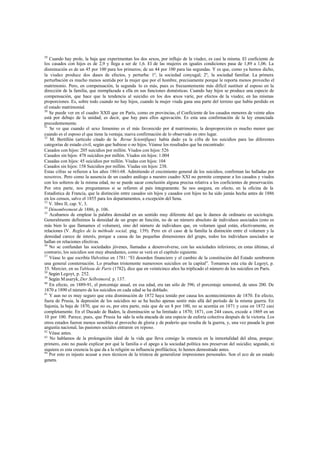29
Cuando hay prole, la baja que experimentan los dos sexos, por influjo de la viudez, es casi la misma. El coeficiente de
los casados con hijos es de 2,9 y llega a ser de 1,6. El de las mujeres en iguales condiciones pasa de 1,89 a 1,06. La
disminución es de un 45 por 100 para los primeros; de un 44 por 100 para las segundas. Y es que, como ya hemos dicho,
la viudez produce dos clases de efectos, y perturba: 1º, la sociedad conyugal; 2º, la sociedad familiar. La primera
perturbación es mucho menos sentida por la mujer que por el hombre, precisamente porque le reporta menos provecho el
matrimonio. Pero, en compensación, la segunda lo es más, pues es frecuentemente más difícil sustituir al esposo en la
dirección de la familia, que reemplazada a ella en sus funciones domésticas. Cuando hay hijos se produce una especie de
compensación, que hace que la tendencia al suicidio en los dos sexos varíe, por efectos de la viudez, en las mismas
proporciones. Es, sobre todo cuando no hay hijos, cuando la mujer viuda gana una parte del terreno que había perdido en
el estado matrimonial.
30
Se puede ver en el cuadro XXII que en París, como en provincias, el Coeficiente de los casados menores de veinte años
está por debajo de la unidad; es decir, que hay para ellos agravación. Es esta una confirmación de la ley enunciada
precedentemente.
31
Se ve que cuando el sexo femenino es el más favorecido por el matrimonio, la desproporción es mucho menor que
cuando es el esposo el que tiene la ventaja; nueva confirmación de lo observado en otro lugar.
32
M. Bertillón (artículo citado de la Revue Scientifique) había dado ya la cifra de los suicidios para las diferentes
categorías de estado civil, según que hubiese o no hijos. Véanse los resultados que ha encontrado:
Casados con hijos: 205 suicidios por millón. Viudos con hijos: 526
Casados sin hijos: 478 suicidios por millón. Viudos sin hijos: 1.004
Casadas con hijos: 45 suicidios por millón. Viudas con hijos: 104
Casados sin hijos: 158 Suicidios por millón. Viudas sin hijos: 238.
Estas cifras se refieren a los años 1861-68. Admitiendo el crecimiento general de los suicidios, confirman las halladas por
nosotros. Pero como la ausencia de un cuadro análogo a nuestro cuadro XXI no permite comparar a los casados y viudos
con los solteros de la misma edad, no se puede sacar conclusión alguna precisa relativa a los coeficientes de preservación.
Por otra parte, nos preguntamos si se refieren al país íntegramente. Se nos asegura, en efecto, en la oficina de la
Estadística de Francia, que la distinción entre casados sin hijos y casados con hijos no ha sido jamás hecha antes de 1886
en los censos, salvo el 1855 para los departamentos, a excepción del Sena.
33
V. libro II, cap. V, 3.
34
Dénombrement de 1886, p. 106.
35
Acabamos de emplear la palabra densidad en un sentido muy diferente del que le damos de ordinario en sociología.
Generalmente definimos la densidad de un grupo en función, no de un número absoluto de individuos asociados (esto es
más bien lo que llamamos el volumen), sino del número de individuos que, en volumen igual están, efectivamente, en
relaciones (V. Regles de la méthode social, pág. 139). Pero en el caso de la familia la distinción entre el volumen y la
densidad carece de interés, porque a causa de las pequeñas dimensiones del grupo, todos los individuos asociados se
hallan en relaciones efectivas.
36
No se confundan las sociedades jóvenes, llamadas a desenvolverse, con las sociedades inferiores; en estas últimas, al
contrario, los suicidios son muy abundantes, como se verá en el capítulo siguiente.
37
Véase lo que escribía Helvetius en 1781: “El desorden financiero y el cambio de la constitución del Estado sembraron
una general consternación. Lo prueban tristemente numerosos suicidios en la capital”. Tomamos esta cita de Legoyt, p.
35. Mercier, en su Tableau de París (1782), dice que en veinticinco años ha triplicado el número de los suicidios en París.
38
Según Legoyt, p. 252.
39
Según Masaryk, Der Selbstmord, p. 137.
40
En efecto, en 1889-91, el porcentaje anual, en esa edad, era tan sólo de 396; el porcentaje semestral, de unos 200. De
1870 a 1890 el número de los suicidios en cada edad se ha doblado.
41
Y aun no es muy seguro que esta disminución de 1872 haya tenido por causa los acontecimientos de 1870. En efecto,
fuera de Prusia, la depresión de los suicidios no se ha hecho apenas sentir más allá del período de la misma guerra. En
Sajonia, la baja de 1870, que no es, por otra parte, más que de un 8 por 100, no se acentúa en 1871 y cesa en 1872 casi
completamente. En el Ducado de Baden, la disminución se ha limitado a 1870; 1871, con 244 casos, excede a 1869 en un
10 por 100. Parece, pues, que Prusia ha sido la sola atacada de una especie de euforia colectiva después de la victoria. Los
otros estados fueron menos sensibles al provecho de gloria y de poderío que resulta de la guerra, y, una vez pasada la gran
angustia nacional, las pasiones sociales entraron en reposo.
42
Véase antes.
43
No hablamos de la prolongación ideal de la vida que lleva consigo la creencia en la inmortalidad del alma, porque:
primero, esto no puede explicar por qué la familia o el apego a la sociedad política nos preservan del suicidio; segundo, ni
siquiera es esta creencia la que da a la religión su influencia profiláctica; lo hemos demostrado antes.
44
Por esto es injusto acusar a esos técnicos de la tristeza de generalizar impresiones personales. Son el eco de un estado
genera.
 