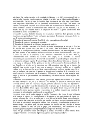 suicidaron 706 viudas, tan sólo en la provincia de Bengala y, en 1821, se contaron 2.366 en
toda la India. Además, cuando muere un príncipe o un jefe, sus servidores están obligados a
no sobrevivirle. Este era el caso de la Galia. Los funerales de los jefes, dice Henri Martín,
eran sangrientas hecatombes; allí se quemaban solemnemente sus trajes, sus armas, sus
caballos, sus esclavos favoritos, a los que se unían los secuaces que no habían muerto en el
último combate12
. Nunca un subordinado debía sobrevivir a su jefe. En los Achantes, a la
muerte del rey, sus oficiales tienen la obligación de morir13
. Algunos observadores han
encontrado el mismo caso en Hawai14
.
El suicidio es, pues, bastante frecuente en los pueblos primitivos. Pero presenta en ellos
caracteres muy particulares. Todos los hechos que acaban de relatarse entran, en efecto, en
una de las tres categorías siguientes:
1º Suicidios de hombres llegados al dintel de la vejez o atacados de enfermedad.
2º Suicidios de mujeres a la muerte de sumarido.
3º Suicidios de clientes o de servidores, a la muerte de sus jefes.
Ahora bien, en todos esos casos, si el hombre se mata, no es porque se arrogue el derecho
de hacerlo, sino porque cree que ese es su deber, cosa bien distinta. Si falta a esta
obligación, se le castiga con el deshonor y también, lo más a menudo, con penas religiosas.
Sin duda, cuando se nos habla de ancianos que se dan la muerte, nos inclinamos a creer que
la causa de ella es el cansancio o los ordinarios sufrimientos de la edad. Pero si,
verdaderamente esos suicidios no tuviesen otro origen, si el individuo se matase
únicamente para desembarazarse de una vida insoportable, no estada obligado a hacerlo; no
se está nunca obligado a gozar de un privilegio. Ahora bien, hemos visto que, si persiste en
vivir pierde la estimación de las gentes; en un sitio se le rehúsan los honores ordinarios de
los funerales, en el otro se le representa una vida espantosa más allá de la tumba. La
sociedad hace presión sobre él para que se destruya. Interviene también en el suicidio
egoísta; pero su intervención no se lleva a cabo del mismo modo en los dos casos. En el
uno, se conforma con usar con el hombre un lenguaje que le desligue de la existencia; en el
otro le prescribe formalmente que la abandone. Allí sugiere o, todo lo más, aconseja; aquí,
obliga, y ella es la que determina las condiciones y circunstancias que hacen exigible esta
obligación.
Es también, en consideración a fines sociales, por lo que impone ese sacrificio. Si el cliente
no debe sobrevivir a su jefe o el servidor a su príncipe, es porque la constitución de la
sociedad, implica entre los secuaces y su jefe, entre los oficiales y el rey, una dependencia
tan estrecha que excluye toda idea de separación. Es preciso que el destino del uno sea el de
los otros. Los súbditos deben seguir a su dueño a todas partes donde vaya, aun más allá de
la tumba, lo mismo que sus vestidos y sus armas; si se pudiera concebir que ocurriera de
otro modo, la subordinación social no sería lo que debe ser15
.
Lo mismo ocurre con la mujer respecto al marido. En cuanto a los viejos, sí están obligados
a no esperar la muerte, es, verosímilmente, a lo menos en un gran número de casos, por
razones religiosas. En efecto, se repite que es en el jefe de la familia donde reside el espíritu
que la protege. De otra parte, se admite que un dios que habita un cuerpo extraño, participa
de la vida de este último, pasa por las mismas fases de salud y de enfermedad y envejece al
mismo tiempo. No puede, pues, la edad disminuir las fuerzas del uno, sin que al mismo
tiempo se debilite el otro, sin que el grupo, por consecuencia, esté amenazado en su
existencia, puesto que ya no estaría protegido más que por una divinidad sin vigor.
Véase por qué en interés común está obligado el padre a no esperar el límite extremo de la
vida para transmitir a sus menores el precioso depósito que tiene en custodia16
.
 