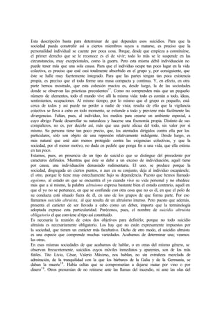 Esta descripción basta para determinar de qué dependen esos suicidios. Para que la
sociedad pueda constreñir así a ciertos miembros suyos a matarse, es preciso que la
personalidad individual se cuente por poca cosa. Porque, desde que empieza a constituirse,
el primer derecho que se le reconoce es el de vivir; todo lo más se le suspende en las
circunstancias, muy excepcionales, como la guerra. Pero esta misma débil individuación no
puede tener más que una sola causa. Para que el individuo ocupe tan poco lugar en la vida
colectiva, es preciso que esté casi totalmente absorbido en el grupo y, por consiguiente, que
éste se halle muy fuertemente integrado. Para que las partes tengan tan poca existencia
propia, es preciso que el todo forme una masa compacta y continua. Y, en efecto, en otra
parte hemos mostrado, que esta cohesión maciza es, desde luego, la de las sociedades
donde se observan las prácticas precedentes17
. Como no comprenden más que un pequeño
número de elementos, todo el mundo vive allí la misma vida: todo es común a todo, ideas,
sentimientos, ocupaciones. Al mismo tiempo, por lo mismo que el grupo es pequeño, está
cerca de todos y así puede no perder a nadie de vista; resulta de ello que la vigilancia
colectiva se lleva a cabo en todo momento, se extiende a todo y previene más fácilmente las
divergencias. Faltan, pues, al individuo, los medios para crearse un ambiente especial, a
cuyo abrigo Puede desarrollar su naturaleza y hacerse una fisonomía propia. Distinto de sus
compañeros, no es, por decirlo así, más que una parte alicua del todo, sin valor por sí
mismo. Su persona tiene tan poco precio, que, los atentados dirigidos contra ella por los
particulares, sólo son objeto de una represión relativamente indulgente. Desde luego, es
más natural que esté aún menos protegido contra las exigencias colectivas, y que la
sociedad, por el menor motivo, no duda en pedirle que ponga fin a una vida, que ella estima
en tan poco.
Estamos, pues, en presencia de un tipo de suicidio que se distingue del precedente por
caracteres definidos. Mientras que éste se debe a un exceso de individuación, aquél tiene
por causa, una individuación demasiado rudimentaria. El uno, se produce porque la
sociedad, disgregada en ciertos puntos, o aun en su conjunto, deja al individuo escapársele;
el otro, porque le tiene muy estrechamente bajo su dependencia. Puesto que hemos llamado
egoísmo, al estado en que se encuentra el yo cuando vive su vida personal y no obedece
más que a sí mismo, la palabra altruismo expresa bastante bien el estado contrario, aquél en
que el yo no se pertenece, en que se confunde con otra cosa que no es él, en que el polo de
su conducta está situado fuera de él, en uno de los grupos de que forma parte. Por eso
llamamos suicidio altruista, al que resulta de un altruismo intenso. Pero puesto que además,
presenta el carácter de ser llevado a cabo como un deber, importa que la terminología
adoptada exprese esta particularidad. Parécenos, pues, el nombre de suicidio altruista
obligatorio el que conviene al tipo así constituido.
Es necesaria la reunión de estos dos objetivos para definirlo; porque no todo suicidio
altruista es necesariamente obligatorio. Los hay que no están expresamente impuestos por
la sociedad, que tienen un carácter más facultativo. Dicho de otro modo, el suicidio altruista
es una especie que comprende muchas variedades. Acabamos de determinar una; veamos
las otras.
En esas mismas sociedades de que acabamos de hablar, o en otras del mismo género, se
observan frecuentemente, suicidios cuyos móviles inmediatos y aparentes, son de los más
fútiles. Tito Livio, César, Valerio Máximo, nos hablan, no sin extrañeza mezclada de
admiración, de la tranquilidad con la que los bárbaros de la Galia y de la Germania, se
daban la muerte18
. Había celtas que se comprometían a dejarse matar por vino o por
dinero19
. Otros presumían de no retirarse ante las llamas del incendio, ni ante las olas del
 